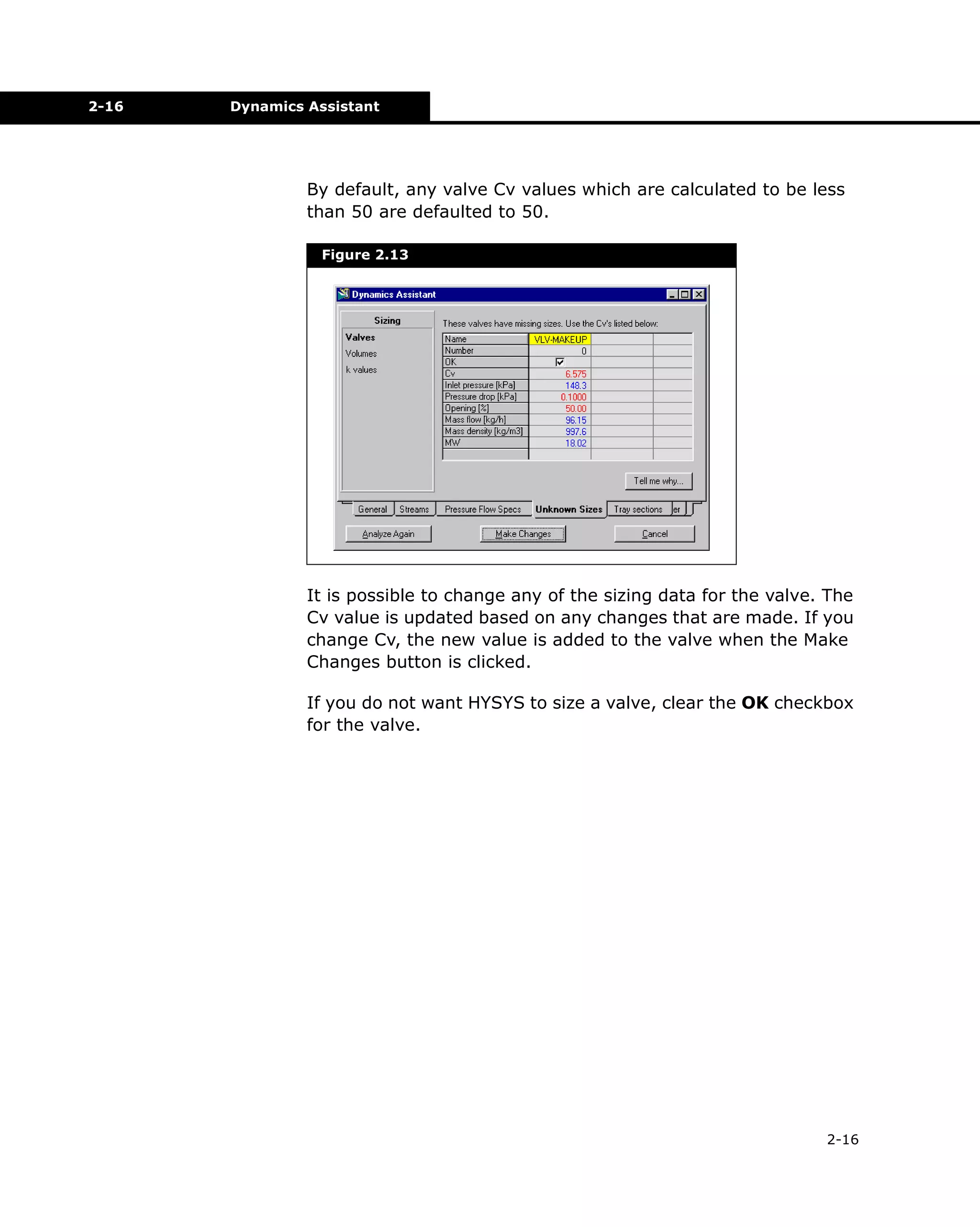 2-16

Dynamics Assistant

By default, any valve Cv values which are calculated to be less
than 50 are defaulted to 50.
Figure 2.13

It is possible to change any of the sizing data for the valve. The
Cv value is updated based on any changes that are made. If you
change Cv, the new value is added to the valve when the Make
Changes button is clicked.
If you do not want HYSYS to size a valve, clear the OK checkbox
for the valve.

2-16

 