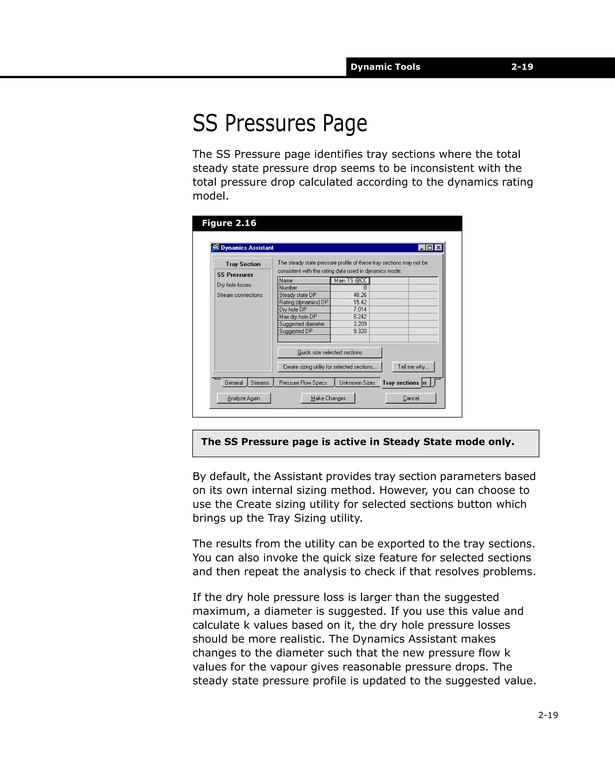 Dynamic Tools

2-19

SS Pressures Page
The SS Pressure page identifies tray sections where the total
steady state pressure drop seems to be inconsistent with the
total pressure drop calculated according to the dynamics rating
model.
Figure 2.16

The SS Pressure page is active in Steady State mode only.

By default, the Assistant provides tray section parameters based
on its own internal sizing method. However, you can choose to
use the Create sizing utility for selected sections button which
brings up the Tray Sizing utility.
The results from the utility can be exported to the tray sections.
You can also invoke the quick size feature for selected sections
and then repeat the analysis to check if that resolves problems.
If the dry hole pressure loss is larger than the suggested
maximum, a diameter is suggested. If you use this value and
calculate k values based on it, the dry hole pressure losses
should be more realistic. The Dynamics Assistant makes
changes to the diameter such that the new pressure flow k
values for the vapour gives reasonable pressure drops. The
steady state pressure profile is updated to the suggested value.
2-19

 