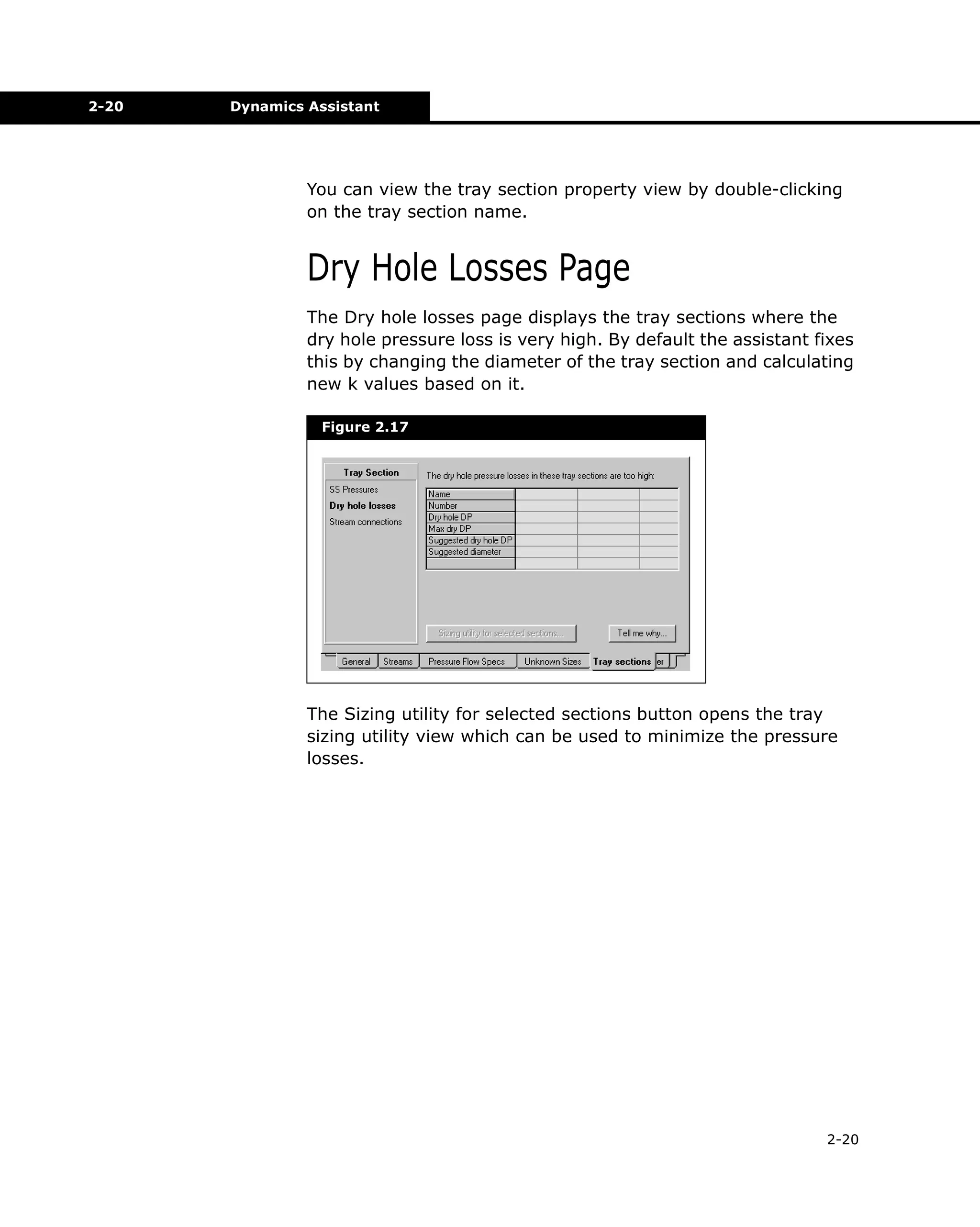 2-20

Dynamics Assistant

You can view the tray section property view by double-clicking
on the tray section name.

Dry Hole Losses Page
The Dry hole losses page displays the tray sections where the
dry hole pressure loss is very high. By default the assistant fixes
this by changing the diameter of the tray section and calculating
new k values based on it.
Figure 2.17

The Sizing utility for selected sections button opens the tray
sizing utility view which can be used to minimize the pressure
losses.

2-20

 