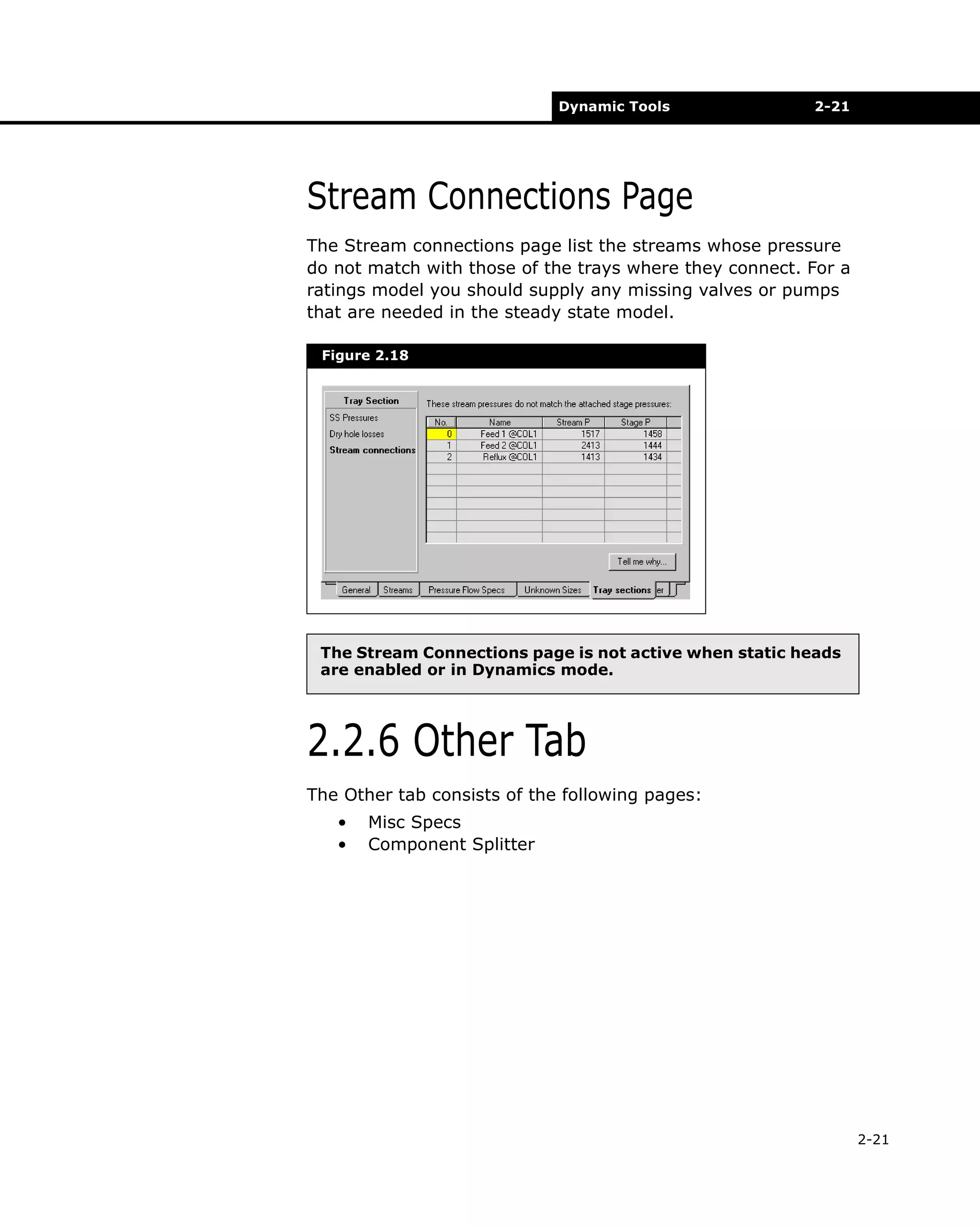 Dynamic Tools

2-21

Stream Connections Page
The Stream connections page list the streams whose pressure
do not match with those of the trays where they connect. For a
ratings model you should supply any missing valves or pumps
that are needed in the steady state model.
Figure 2.18

The Stream Connections page is not active when static heads
are enabled or in Dynamics mode.

2.2.6 Other Tab
The Other tab consists of the following pages:
•
•

Misc Specs
Component Splitter

2-21

 