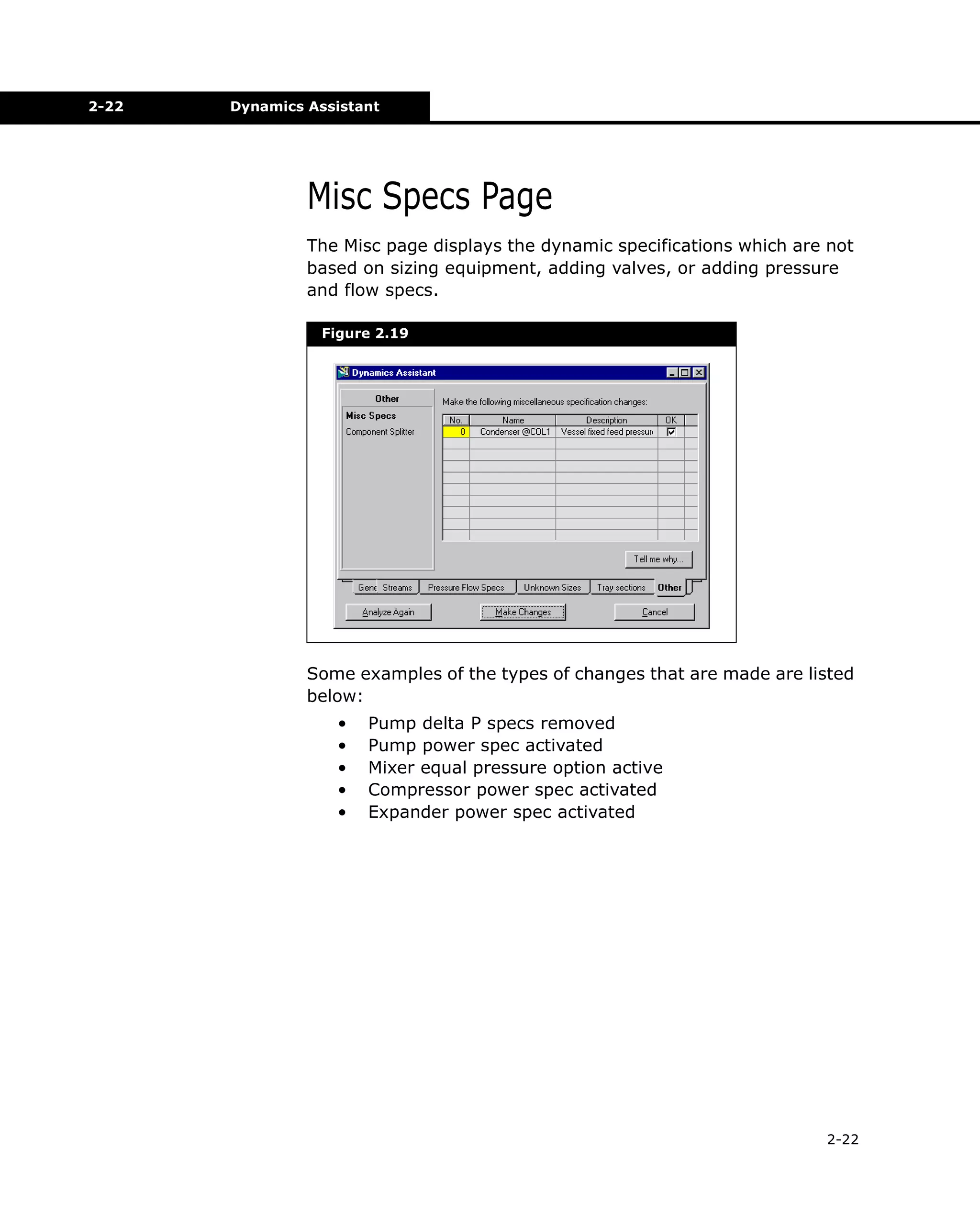 2-22

Dynamics Assistant

Misc Specs Page
The Misc page displays the dynamic specifications which are not
based on sizing equipment, adding valves, or adding pressure
and flow specs.
Figure 2.19

Some examples of the types of changes that are made are listed
below:
•
•
•
•
•

Pump delta P specs removed
Pump power spec activated
Mixer equal pressure option active
Compressor power spec activated
Expander power spec activated

2-22

 