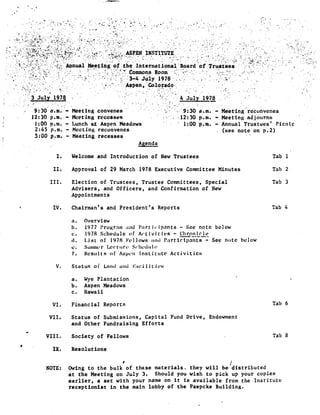 r
.ASPEN INSTITUTE
Annual Meeting of_*the .International`B_oard of Trustees
ommons Room
3-4. July 1978 .
Aspen, 'Colorado .
.3 . July 1974
	
4 Jul 1978
9:30 a .m .
	
Meeting convenes
	
-. ;'9 :30 .a .m. - .Meet ing' reconvenes.
12 :30 p .m . -- Meeting recesses
	
. ..12 :30 p .m.
	
Meeting adjourns
1 :00 p .m . - Lunch at Aspen Meadows
	
1 :00 p .m . - Annual Trustees' Picnic
2 :45 p .m . - Meeting reconvenes
	
(see note on p .2)
5 :00 p.m. - Meeting recesses
V . Status of Land and Facilities
a . Wye Plantation
b . Aspen Meadows
c . Hawaii
VI .
	
Financial Reports
	
Tab 6
VII .
	
Status of Submissions, Capital Fund Drive, Endowment
and Other Fundraising Efforts
VIII .
	
Society of Fellows
	
Tab 8
IX .
	
Resolutions
i
NOTE : Owing to the bulk of these materials, they will be distributed
at the Meeting on July 3 . Should you wish to pick up your copies
earlier, a set with your name on it Is available from the Institute
receptionist in the main lobby of the Paepcke Building .
Agenda
I . Welcome and Introduction of New Trustees Tab 1
II . Approval of 29 March 1978 Executive Committee Minutes Tab 2
III . Election of Trustees, Trustee Committees, Special Tab 3
Advisers, and Officers, and Confirmation of New
Appointments
IV . Chairman's and President's Reports Tab 4
a . Overview
h . 1977 Program and Participants - See note below
c . 1978 Schedule of Activities - Ghro_ni_rle
d . List of 1978 F'vll.ows and Participants - See note below
c . Suumuwr Lerrur& Seht`dolr
f . Results of Aspen institute Activities
 