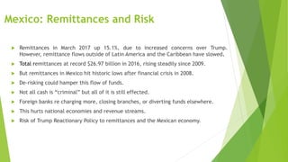 Mexico: Remittances and Risk
 Remittances in March 2017 up 15.1%, due to increased concerns over Trump.
However, remittance flows outside of Latin America and the Caribbean have slowed.
 Total remittances at record $26.97 billion in 2016, rising steadily since 2009.
 But remittances in Mexico hit historic lows after financial crisis in 2008.
 De-risking could hamper this flow of funds.
 Not all cash is “criminal” but all of it is still effected.
 Foreign banks re charging more, closing branches, or diverting funds elsewhere.
 This hurts national economies and revenue streams.
 Risk of Trump Reactionary Policy to remittances and the Mexican economy.
 