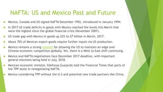 NAFTA: US and Mexico Past and Future
 Mexico, Canada and US signed NAFTA December 1992, introduced in January 1994.
 In 2017 US trade deficits in goods with Mexico reached the levels this March that
were the highest since the global financial crisis (November 2007).
 US trade gap with Mexico in goods up 22% to $7 billion in March, 2017.
 About 70% of Mexican export goods require further inputs via US production.
 Mexico remains a strong catalyst for allowing the US to maintain an edge over
Chinese economic competition globally. Yet, there is a West to East shift continuing.
 Mexico and NAFTA negotiations face December 2017 deadline, with important
general elections being held in July, 2018.
 Mexican economic minister, Ildefonso Guajardo told the Financial Times that parts of
the TPP assist in renegotiating NAFTA.
 Mexico considering TPP without the U.S and potential new trade partners like China.
 