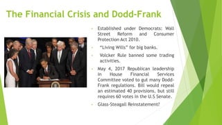 The Financial Crisis and Dodd-Frank
• Established under Democrats: Wall
Street Reform and Consumer
Protection Act 2010.
• “Living Wills” for big banks.
• Volcker Rule banned some trading
activities.
• May 4, 2017 Republican leadership
in House Financial Services
Committee voted to gut many Dodd-
Frank regulations. Bill would repeal
an estimated 40 provisions, but still
requires 60 votes in the U.S Senate.
• Glass-Steagall Reinstatement?
 