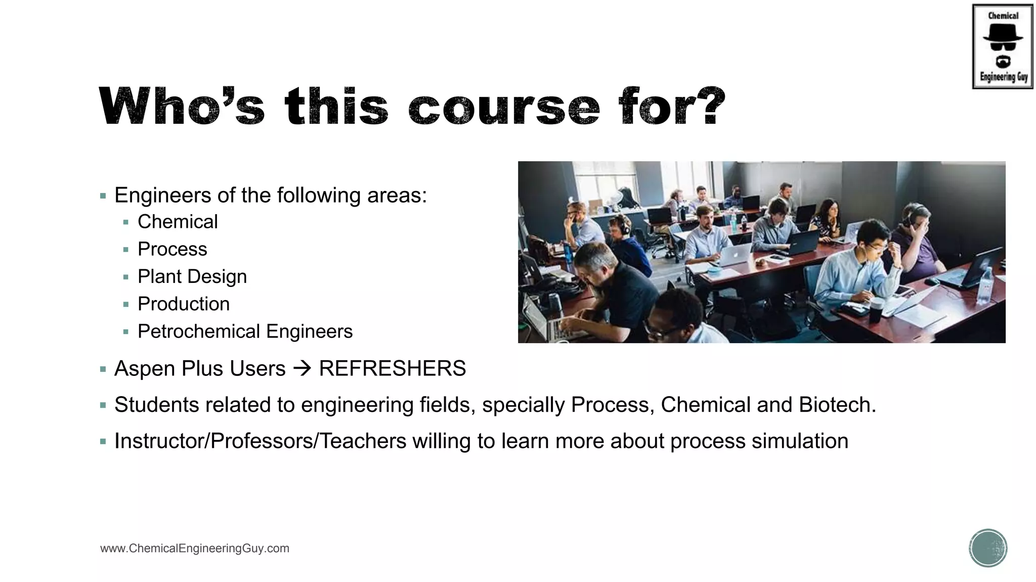  Engineers of the following areas:
 Chemical
 Process
 Plant Design
 Production
 Petrochemical Engineers
 Aspen Plus Users  REFRESHERS
 Students related to engineering fields, specially Process, Chemical and Biotech.
 Instructor/Professors/Teachers willing to learn more about process simulation
www.ChemicalEngineeringGuy.com
 