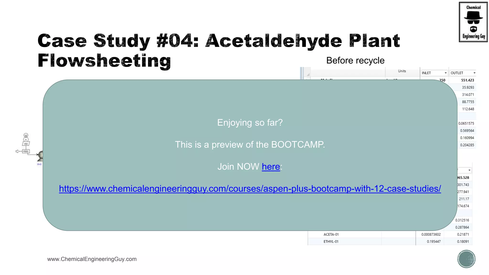  (C) Add Recycle + Purge Streams
 90% Recycle Rate
 10% Purge Rage
www.ChemicalEngineeringGuy.com https://www.youtube.com/watch?v=e2MZfVColH8
Before recycle
After recycle
Enjoying so far?
This is a preview of the BOOTCAMP.
Join NOW here:
https://www.chemicalengineeringguy.com/courses/aspen-plus-bootcamp-with-12-case-studies/
 