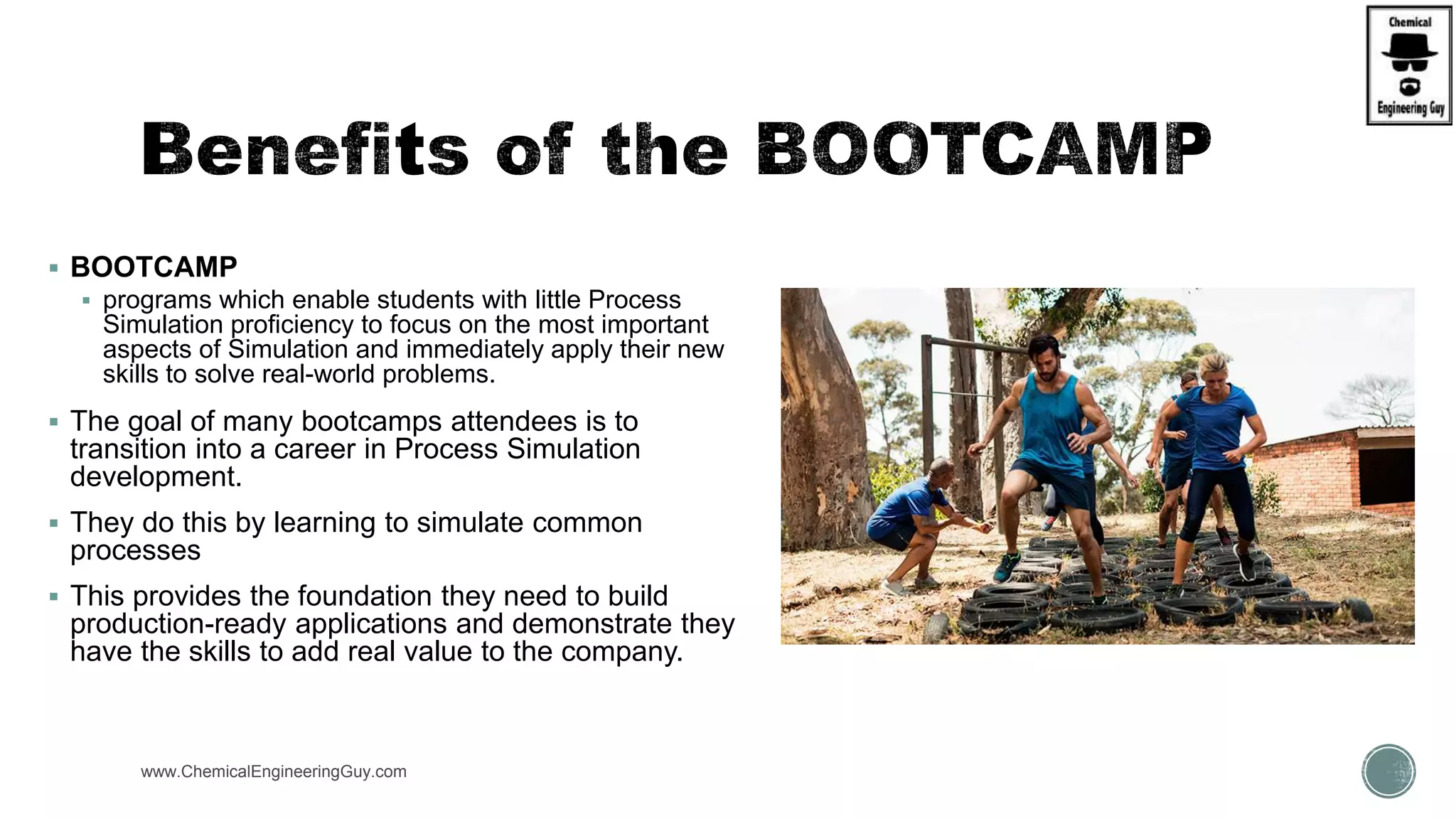 www.ChemicalEngineeringGuy.com
 BOOTCAMP
 programs which enable students with little Process
Simulation proficiency to focus on the most important
aspects of Simulation and immediately apply their new
skills to solve real-world problems.
 The goal of many bootcamps attendees is to
transition into a career in Process Simulation
development.
 They do this by learning to simulate common
processes
 This provides the foundation they need to build
production-ready applications and demonstrate they
have the skills to add real value to the company.
 