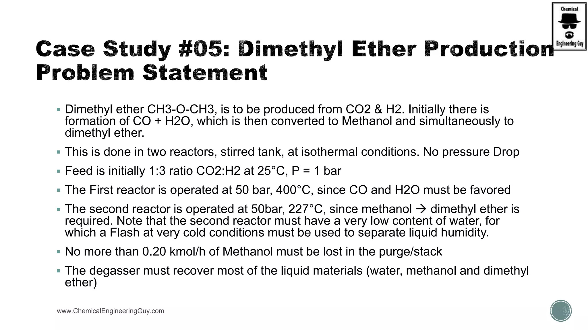  Dimethyl ether CH3-O-CH3, is to be produced from CO2 & H2. Initially there is
formation of CO + H2O, which is then converted to Methanol and simultaneously to
dimethyl ether.
 This is done in two reactors, stirred tank, at isothermal conditions. No pressure Drop
 Feed is initially 1:3 ratio CO2:H2 at 25°C, P = 1 bar
 The First reactor is operated at 50 bar, 400°C, since CO and H2O must be favored
 The second reactor is operated at 50bar, 227°C, since methanol  dimethyl ether is
required. Note that the second reactor must have a very low content of water, for
which a Flash at very cold conditions must be used to separate liquid humidity.
 No more than 0.20 kmol/h of Methanol must be lost in the purge/stack
 The degasser must recover most of the liquid materials (water, methanol and dimethyl
ether)
www.ChemicalEngineeringGuy.com
 
