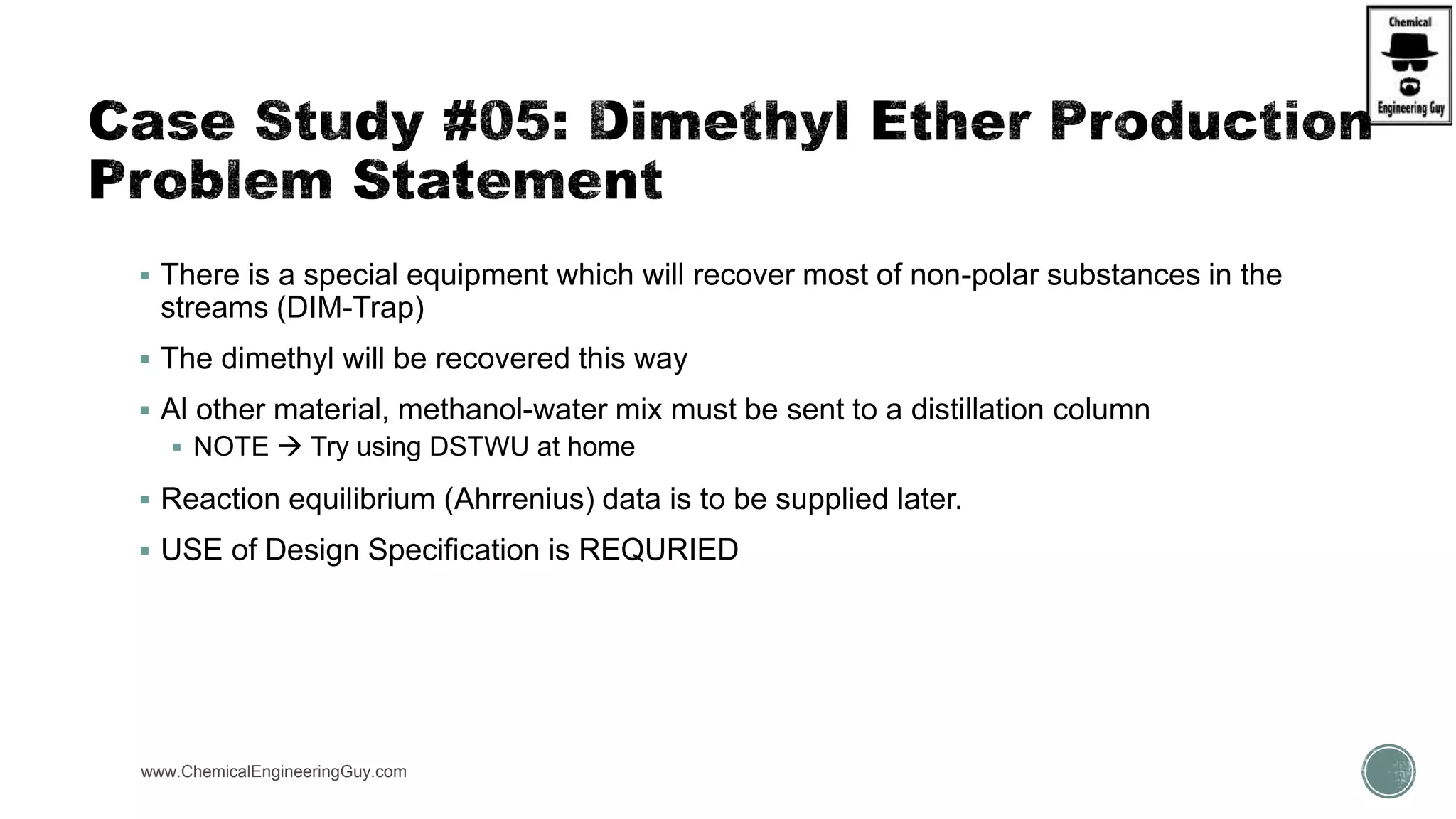  There is a special equipment which will recover most of non-polar substances in the
streams (DIM-Trap)
 The dimethyl will be recovered this way
 Al other material, methanol-water mix must be sent to a distillation column
 NOTE  Try using DSTWU at home
 Reaction equilibrium (Ahrrenius) data is to be supplied later.
 USE of Design Specification is REQURIED
www.ChemicalEngineeringGuy.com
 