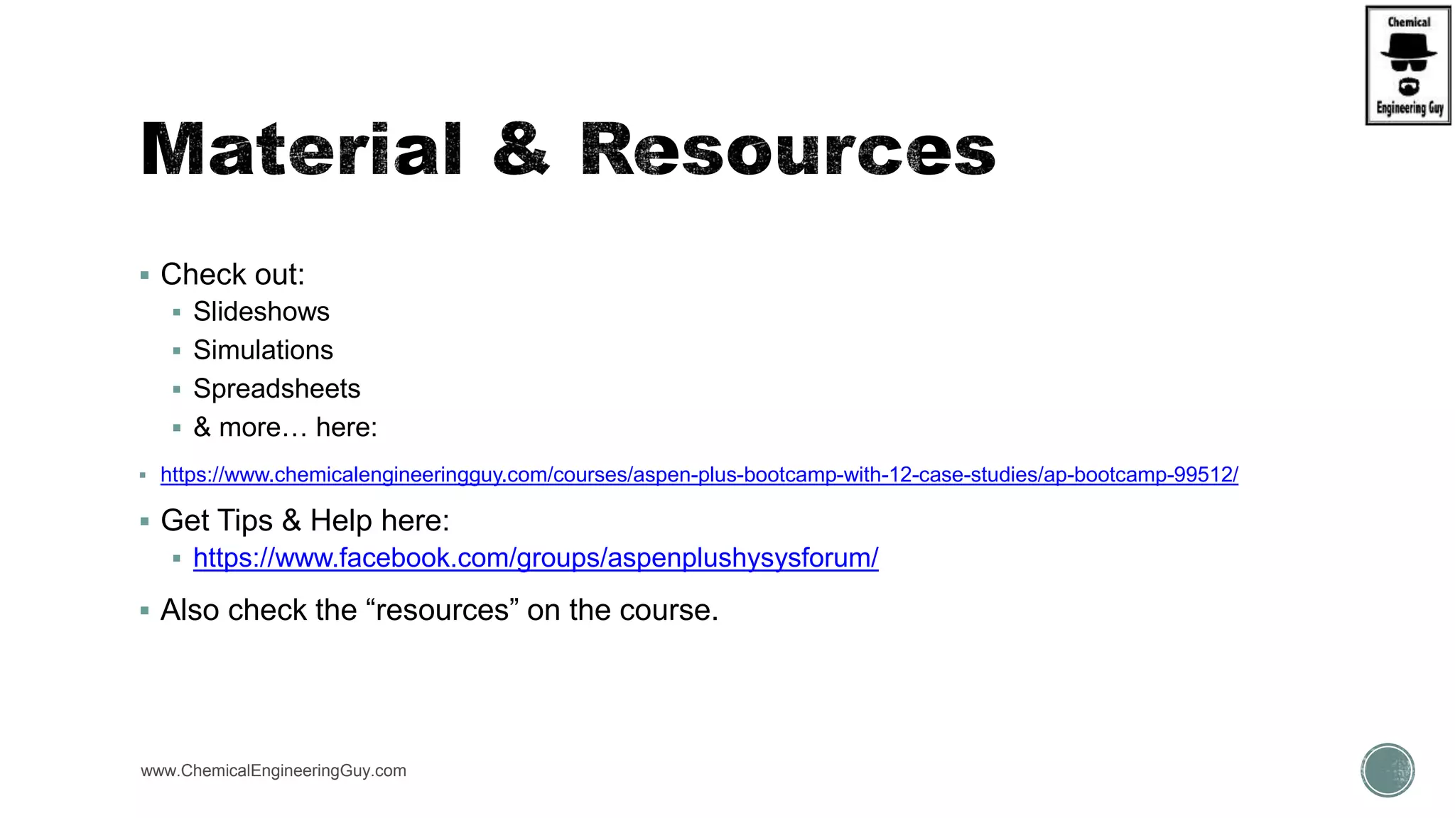  Check out:
 Slideshows
 Simulations
 Spreadsheets
 & more… here:
 https://www.chemicalengineeringguy.com/courses/aspen-plus-bootcamp-with-12-case-studies/ap-bootcamp-99512/
 Get Tips & Help here:
 https://www.facebook.com/groups/aspenplushysysforum/
 Also check the “resources” on the course.
www.ChemicalEngineeringGuy.com
 