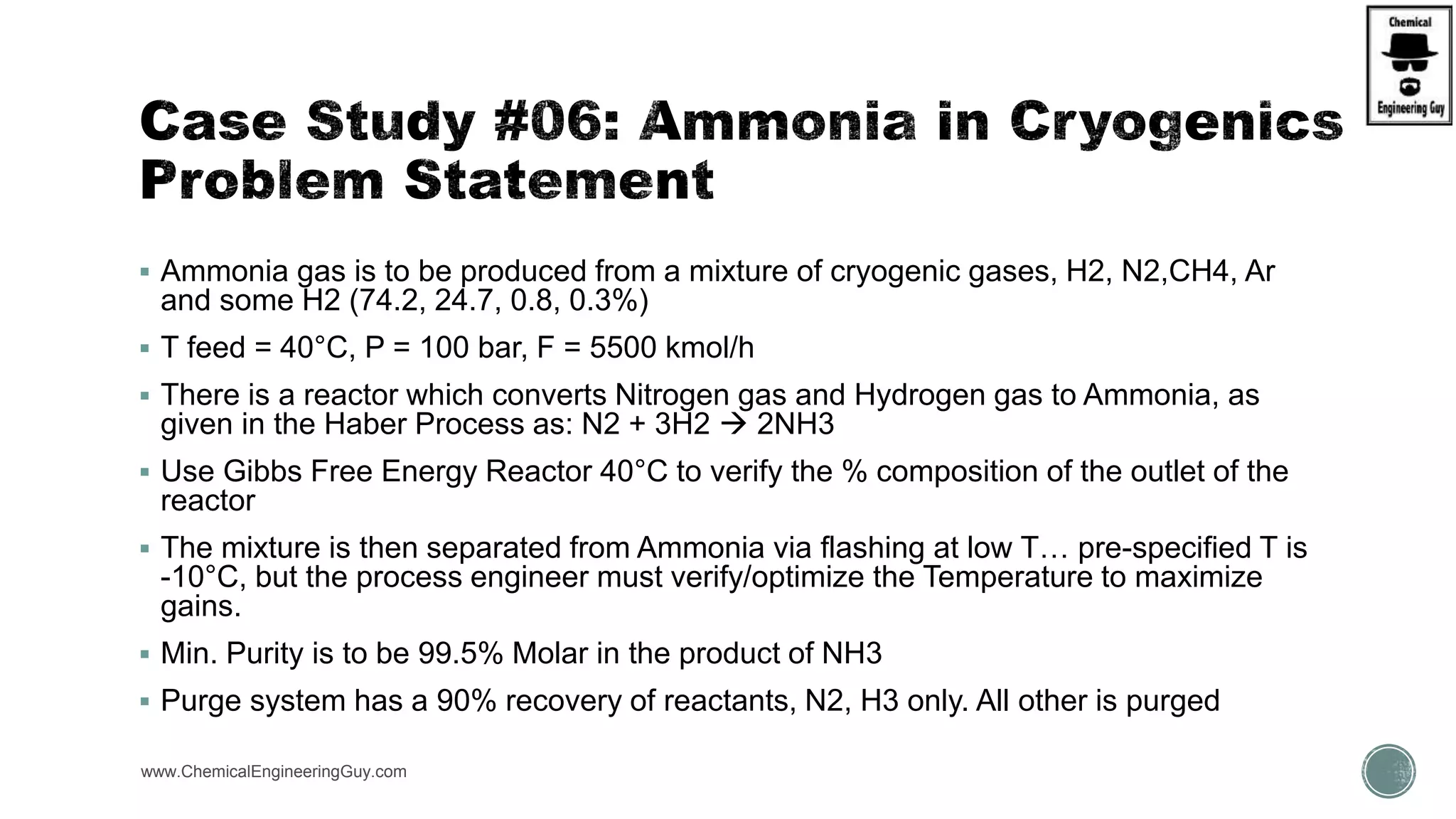  Ammonia gas is to be produced from a mixture of cryogenic gases, H2, N2,CH4, Ar
and some H2 (74.2, 24.7, 0.8, 0.3%)
 T feed = 40°C, P = 100 bar, F = 5500 kmol/h
 There is a reactor which converts Nitrogen gas and Hydrogen gas to Ammonia, as
given in the Haber Process as: N2 + 3H2  2NH3
 Use Gibbs Free Energy Reactor 40°C to verify the % composition of the outlet of the
reactor
 The mixture is then separated from Ammonia via flashing at low T… pre-specified T is
-10°C, but the process engineer must verify/optimize the Temperature to maximize
gains.
 Min. Purity is to be 99.5% Molar in the product of NH3
 Purge system has a 90% recovery of reactants, N2, H3 only. All other is purged
www.ChemicalEngineeringGuy.com https://www.youtube.com/watch?v=vevVRwaZXEU
 