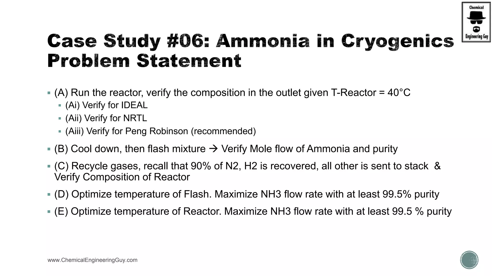  (A) Run the reactor, verify the composition in the outlet given T-Reactor = 40°C
 (Ai) Verify for IDEAL
 (Aii) Verify for NRTL
 (Aiii) Verify for Peng Robinson (recommended)
 (B) Cool down, then flash mixture  Verify Mole flow of Ammonia and purity
 (C) Recycle gases, recall that 90% of N2, H2 is recovered, all other is sent to stack &
Verify Composition of Reactor
 (D) Optimize temperature of Flash. Maximize NH3 flow rate with at least 99.5% purity
 (E) Optimize temperature of Reactor. Maximize NH3 flow rate with at least 99.5 % purity
www.ChemicalEngineeringGuy.com https://www.youtube.com/watch?v=vevVRwaZXEU
 
