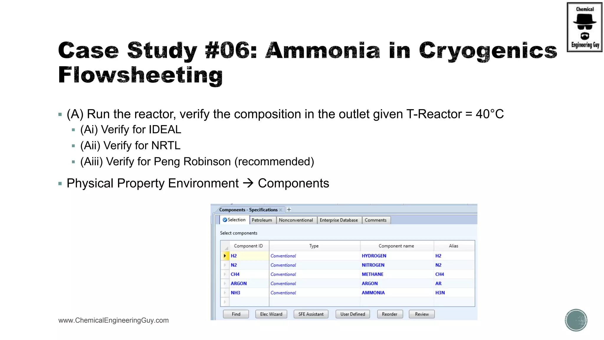  (A) Run the reactor, verify the composition in the outlet given T-Reactor = 40°C
 (Ai) Verify for IDEAL
 (Aii) Verify for NRTL
 (Aiii) Verify for Peng Robinson (recommended)
 Physical Property Environment  Components
www.ChemicalEngineeringGuy.com
 