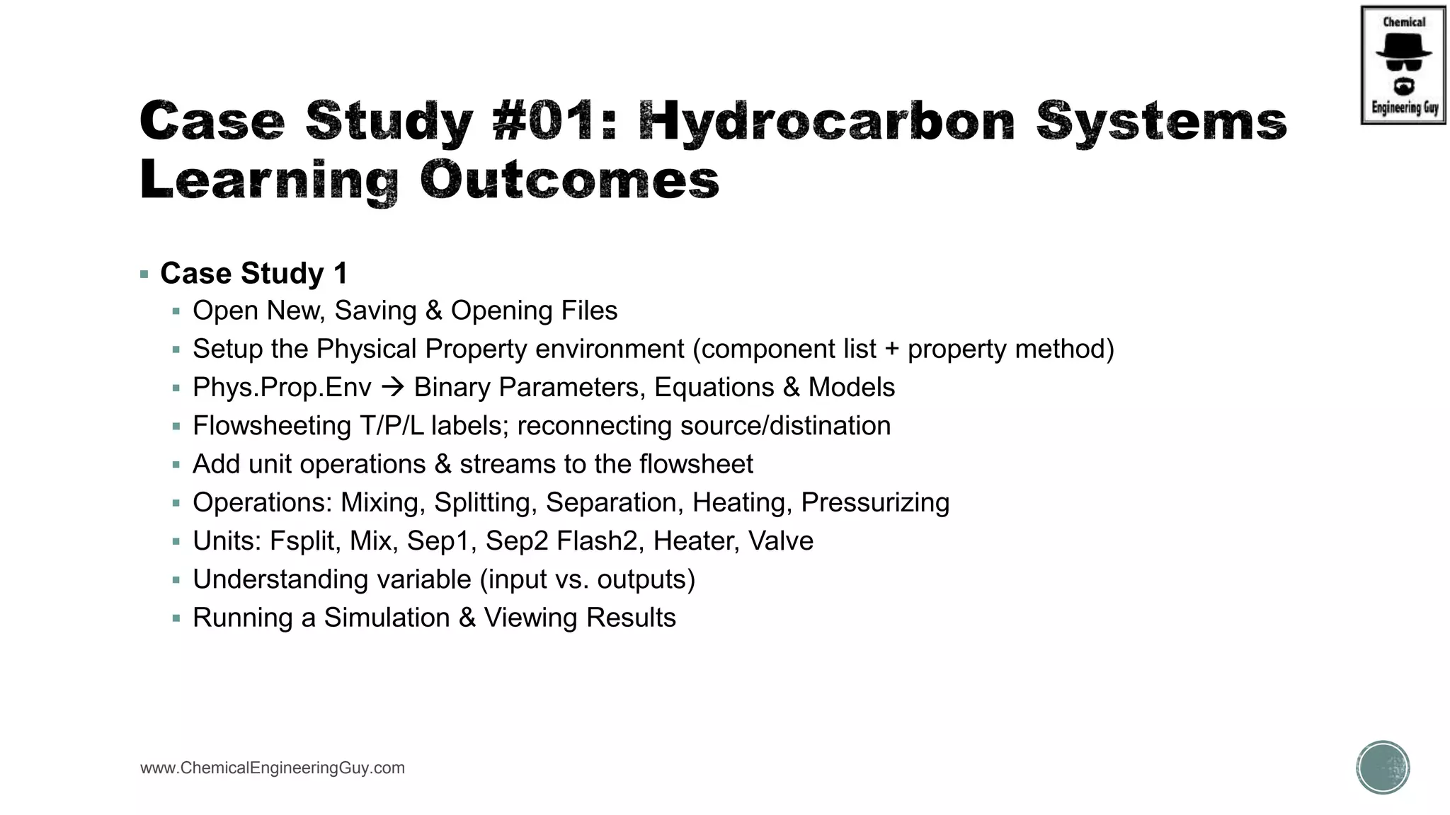  Case Study 1
 Open New, Saving & Opening Files
 Setup the Physical Property environment (component list + property method)
 Phys.Prop.Env  Binary Parameters, Equations & Models
 Flowsheeting T/P/L labels; reconnecting source/distination
 Add unit operations & streams to the flowsheet
 Operations: Mixing, Splitting, Separation, Heating, Pressurizing
 Units: Fsplit, Mix, Sep1, Sep2 Flash2, Heater, Valve
 Understanding variable (input vs. outputs)
 Running a Simulation & Viewing Results
www.ChemicalEngineeringGuy.com
 