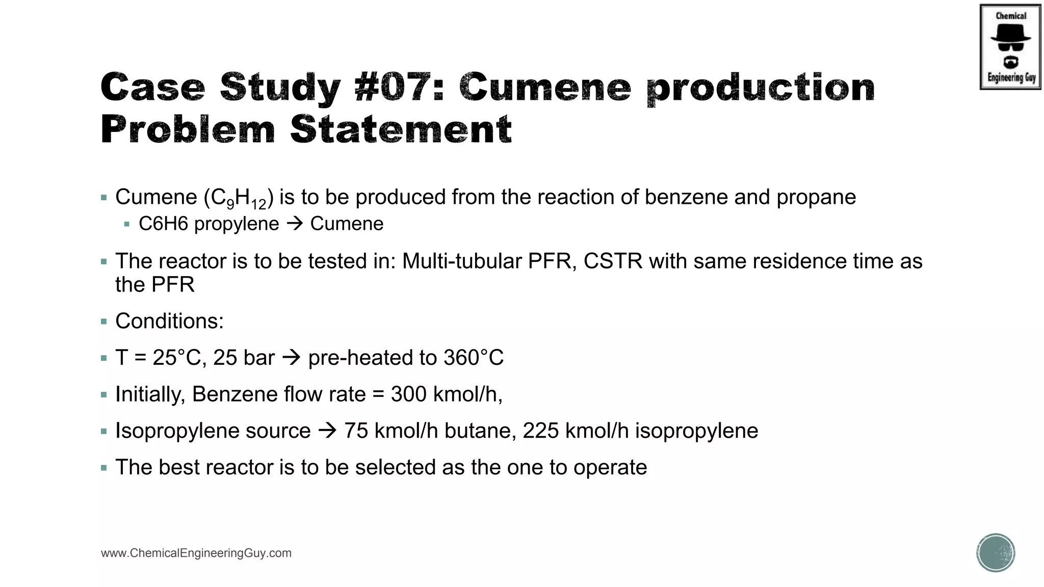  Cumene (C9H12) is to be produced from the reaction of benzene and propane
 C6H6 propylene  Cumene
 The reactor is to be tested in: Multi-tubular PFR, CSTR with same residence time as
the PFR
 Conditions:
 T = 25°C, 25 bar  pre-heated to 360°C
 Initially, Benzene flow rate = 300 kmol/h,
 Isopropylene source  75 kmol/h butane, 225 kmol/h isopropylene
 The best reactor is to be selected as the one to operate
www.ChemicalEngineeringGuy.com
 