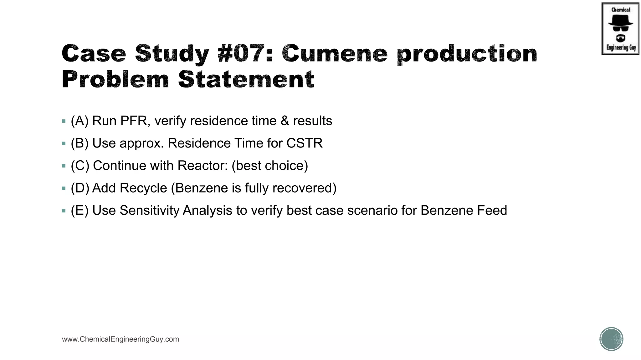  (A) Run PFR, verify residence time & results
 (B) Use approx. Residence Time for CSTR
 (C) Continue with Reactor: (best choice)
 (D) Add Recycle (Benzene is fully recovered)
 (E) Use Sensitivity Analysis to verify best case scenario for Benzene Feed
www.ChemicalEngineeringGuy.com
 