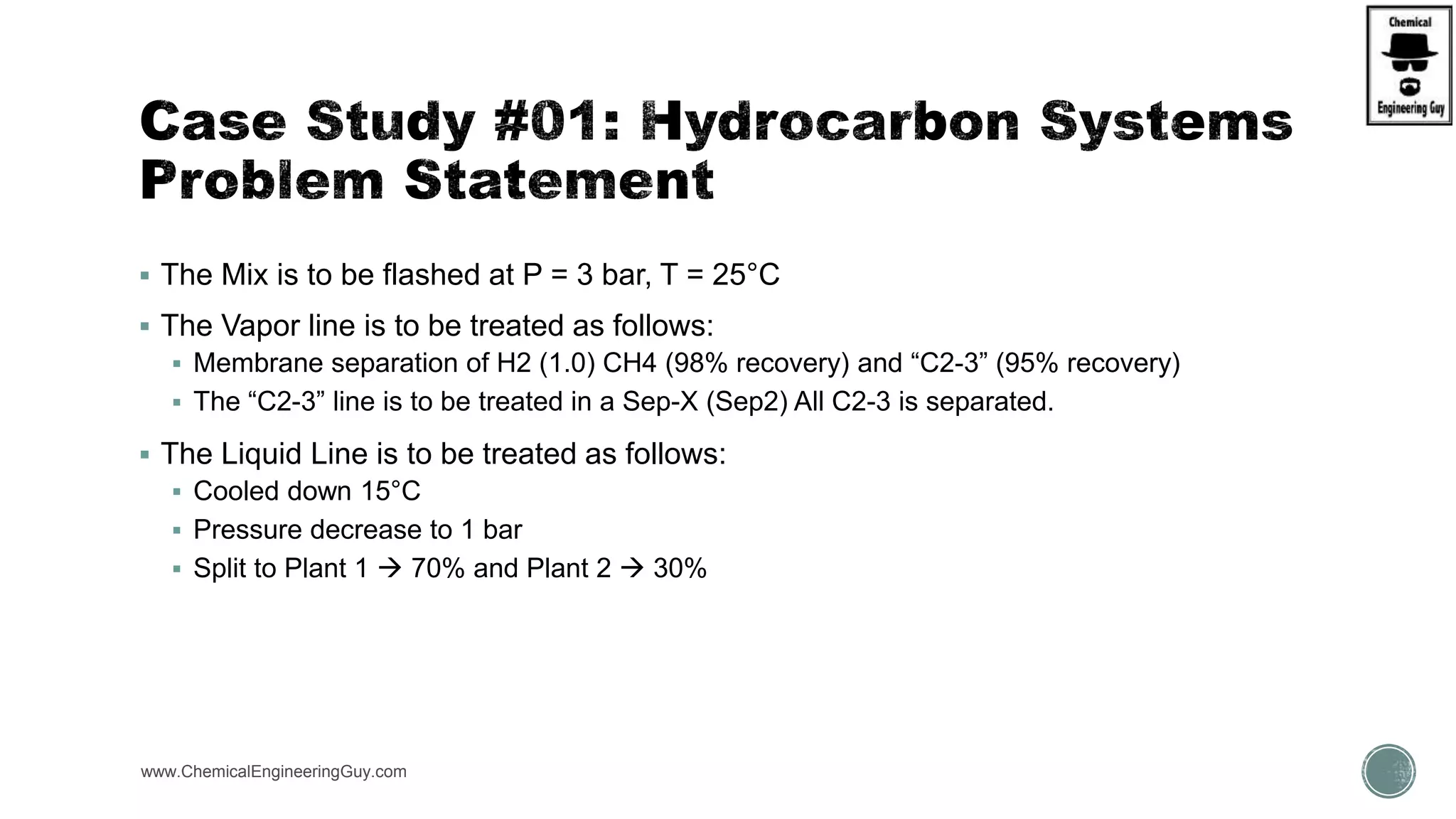  The Mix is to be flashed at P = 3 bar, T = 25°C
 The Vapor line is to be treated as follows:
 Membrane separation of H2 (1.0) CH4 (98% recovery) and “C2-3” (95% recovery)
 The “C2-3” line is to be treated in a Sep-X (Sep2) All C2-3 is separated.
 The Liquid Line is to be treated as follows:
 Cooled down 15°C
 Pressure decrease to 1 bar
 Split to Plant 1  70% and Plant 2  30%
www.ChemicalEngineeringGuy.com
 