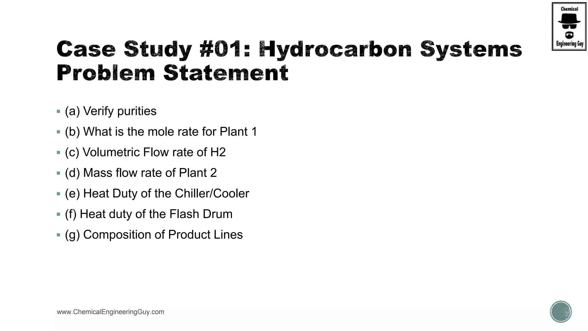  (a) Verify purities
 (b) What is the mole rate for Plant 1
 (c) Volumetric Flow rate of H2
 (d) Mass flow rate of Plant 2
 (e) Heat Duty of the Chiller/Cooler
 (f) Heat duty of the Flash Drum
 (g) Composition of Product Lines
www.ChemicalEngineeringGuy.com
 