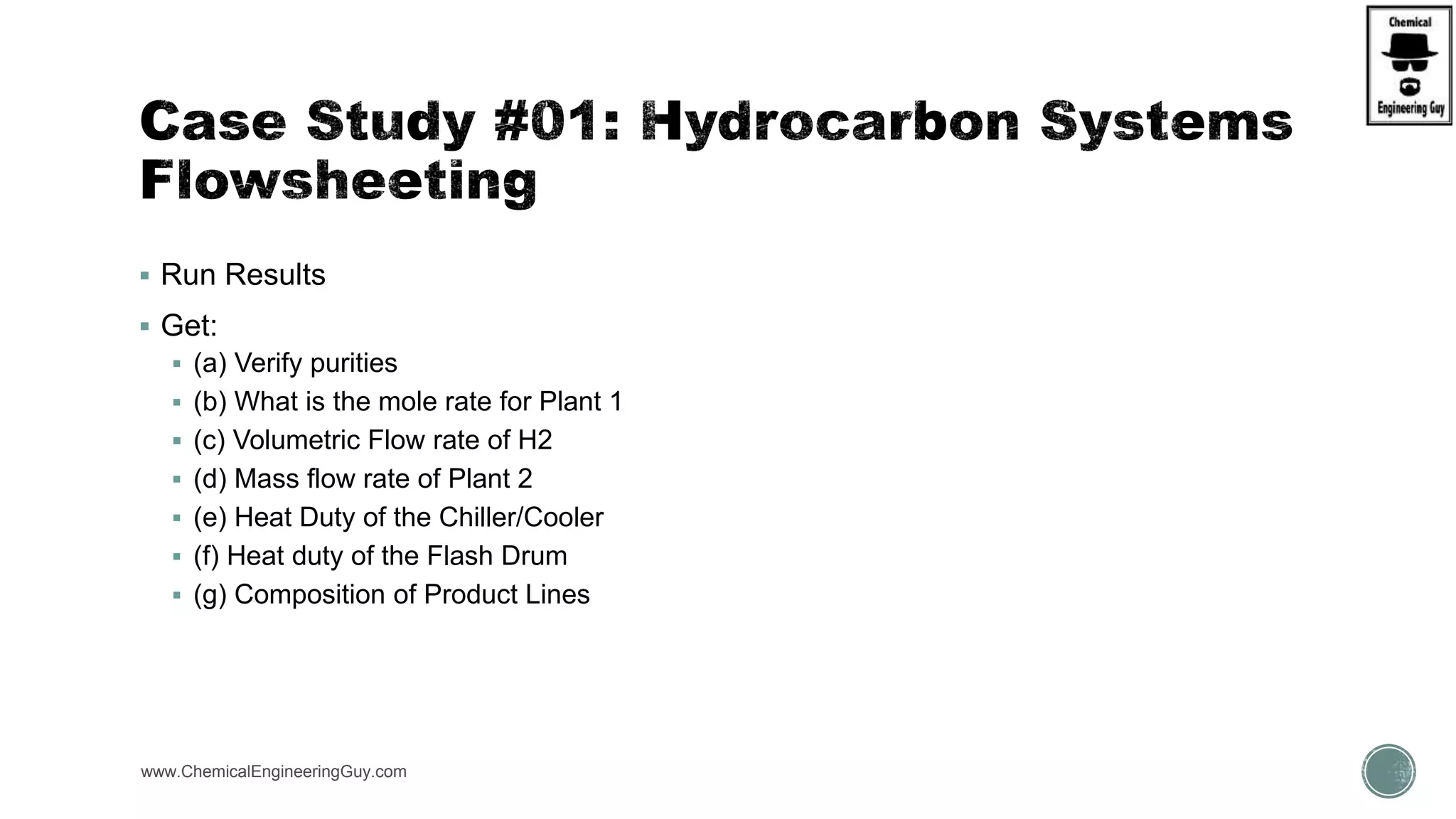  Run Results
 Get:
 (a) Verify purities
 (b) What is the mole rate for Plant 1
 (c) Volumetric Flow rate of H2
 (d) Mass flow rate of Plant 2
 (e) Heat Duty of the Chiller/Cooler
 (f) Heat duty of the Flash Drum
 (g) Composition of Product Lines
www.ChemicalEngineeringGuy.com
 