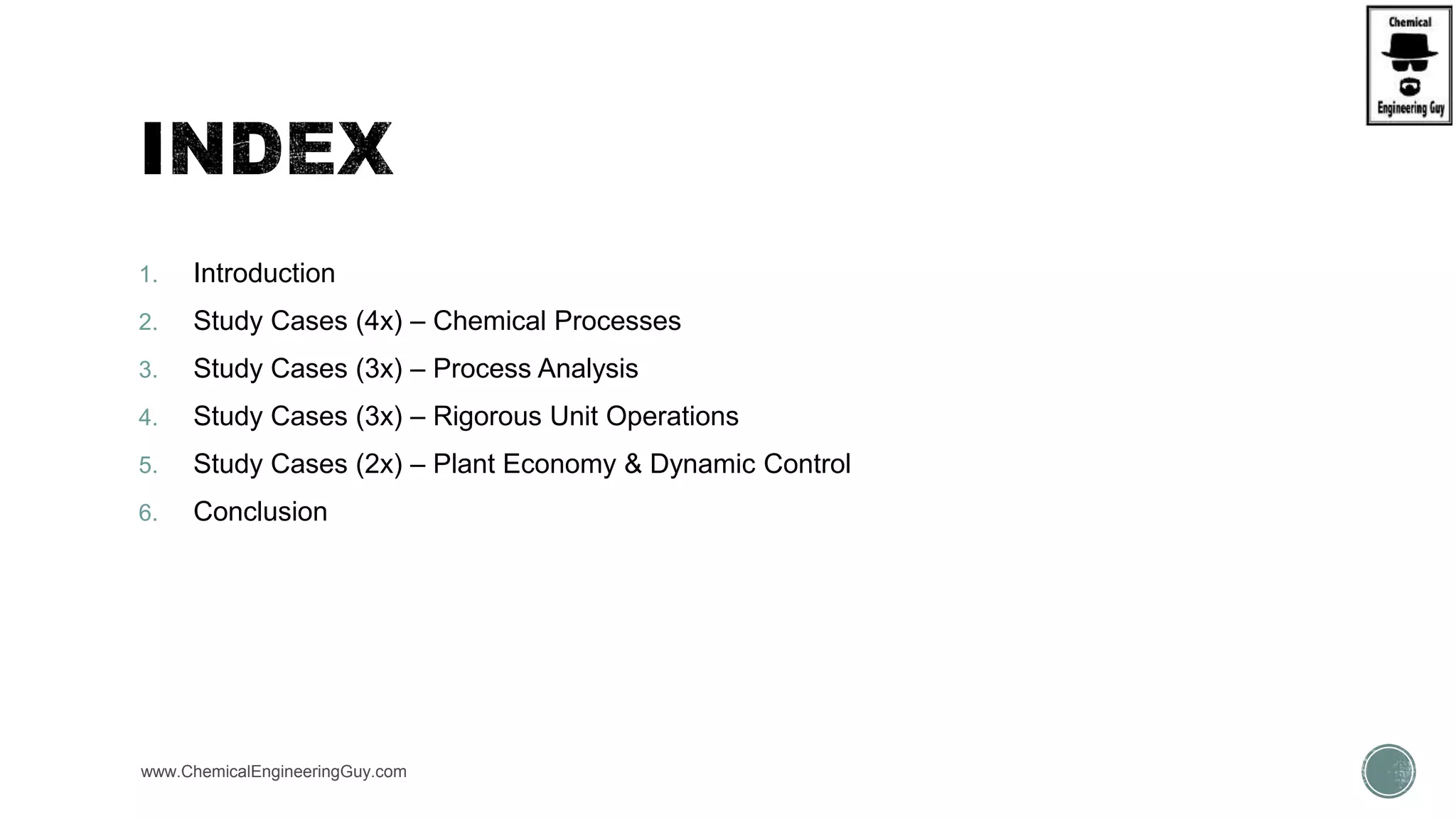 1. Introduction
2. Study Cases (4x) – Chemical Processes
3. Study Cases (3x) – Process Analysis
4. Study Cases (3x) – Rigorous Unit Operations
5. Study Cases (2x) – Plant Economy & Dynamic Control
6. Conclusion
www.ChemicalEngineeringGuy.com
 