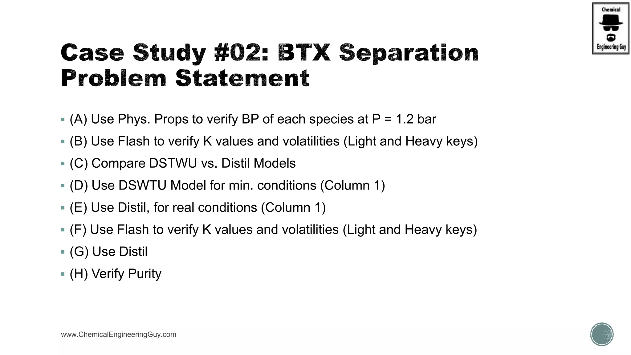  (A) Use Phys. Props to verify BP of each species at P = 1.2 bar
 (B) Use Flash to verify K values and volatilities (Light and Heavy keys)
 (C) Compare DSTWU vs. Distil Models
 (D) Use DSWTU Model for min. conditions (Column 1)
 (E) Use Distil, for real conditions (Column 1)
 (F) Use Flash to verify K values and volatilities (Light and Heavy keys)
 (G) Use Distil
 (H) Verify Purity
www.ChemicalEngineeringGuy.com
 