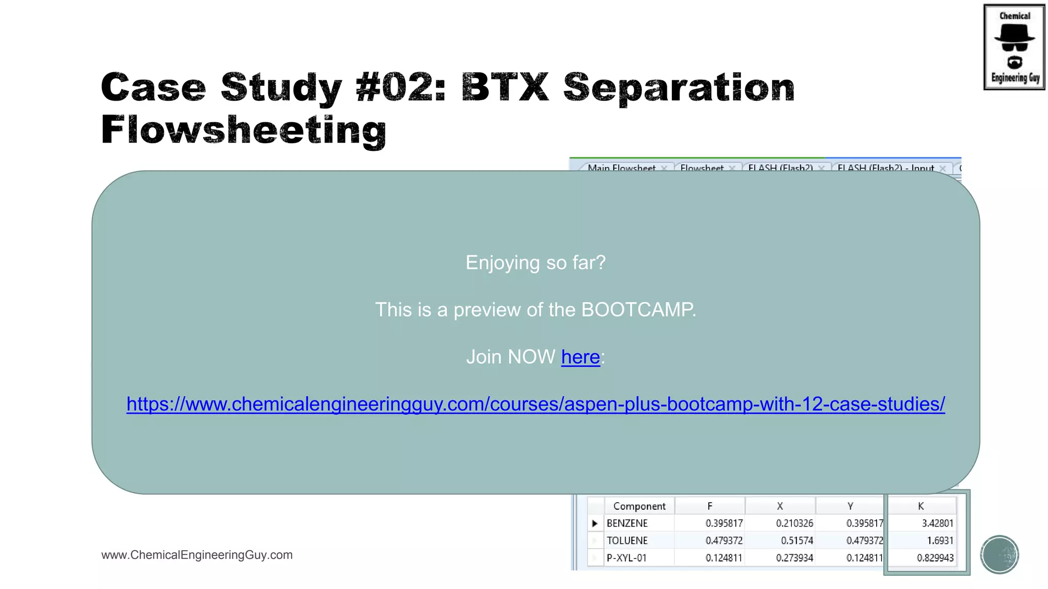  Verify Volatilities
 B = 80.1°C, T = 110.6°C, X = 138.4°C
www.ChemicalEngineeringGuy.com https://www.youtube.com/watch?v=WZQl_y2ci2w
𝛼 =
𝐾𝐿𝑖𝑔ℎ𝑡−𝐾𝑒𝑦
𝐾 𝐻𝑒𝑎𝑣𝑦−𝐾𝑒𝑦
T LK HK a
80.1 0.8547 0.3356 2.547
110.6 1.9059 0.8461 2.253
138.4 3.428 1.6911 2.027
Average
Arithmetic Geometric
2.28 2.27
Enjoying so far?
This is a preview of the BOOTCAMP.
Join NOW here:
https://www.chemicalengineeringguy.com/courses/aspen-plus-bootcamp-with-12-case-studies/
 