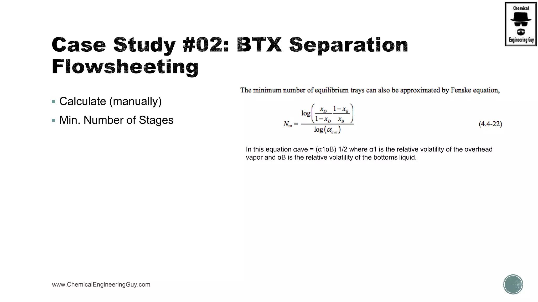  Calculate (manually)
 Min. Number of Stages
www.ChemicalEngineeringGuy.com https://www.youtube.com/watch?v=WZQl_y2ci2w
In this equation αave = (α1αB) 1/2 where α1 is the relative volatility of the overhead
vapor and αB is the relative volatility of the bottoms liquid.
 