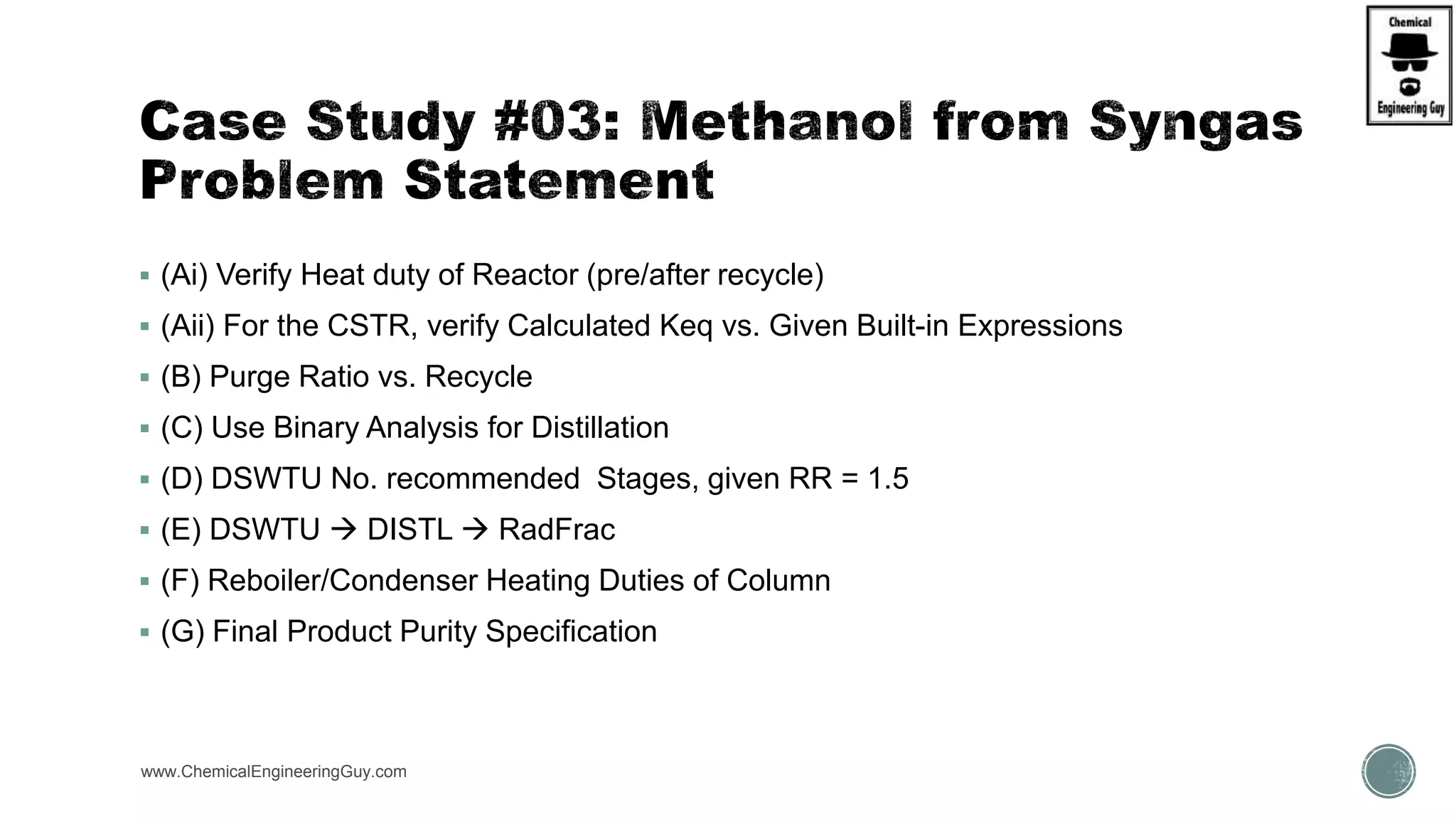  (Ai) Verify Heat duty of Reactor (pre/after recycle)
 (Aii) For the CSTR, verify Calculated Keq vs. Given Built-in Expressions
 (B) Purge Ratio vs. Recycle
 (C) Use Binary Analysis for Distillation
 (D) DSWTU No. recommended Stages, given RR = 1.5
 (E) DSWTU  DISTL  RadFrac
 (F) Reboiler/Condenser Heating Duties of Column
 (G) Final Product Purity Specification
www.ChemicalEngineeringGuy.com
 