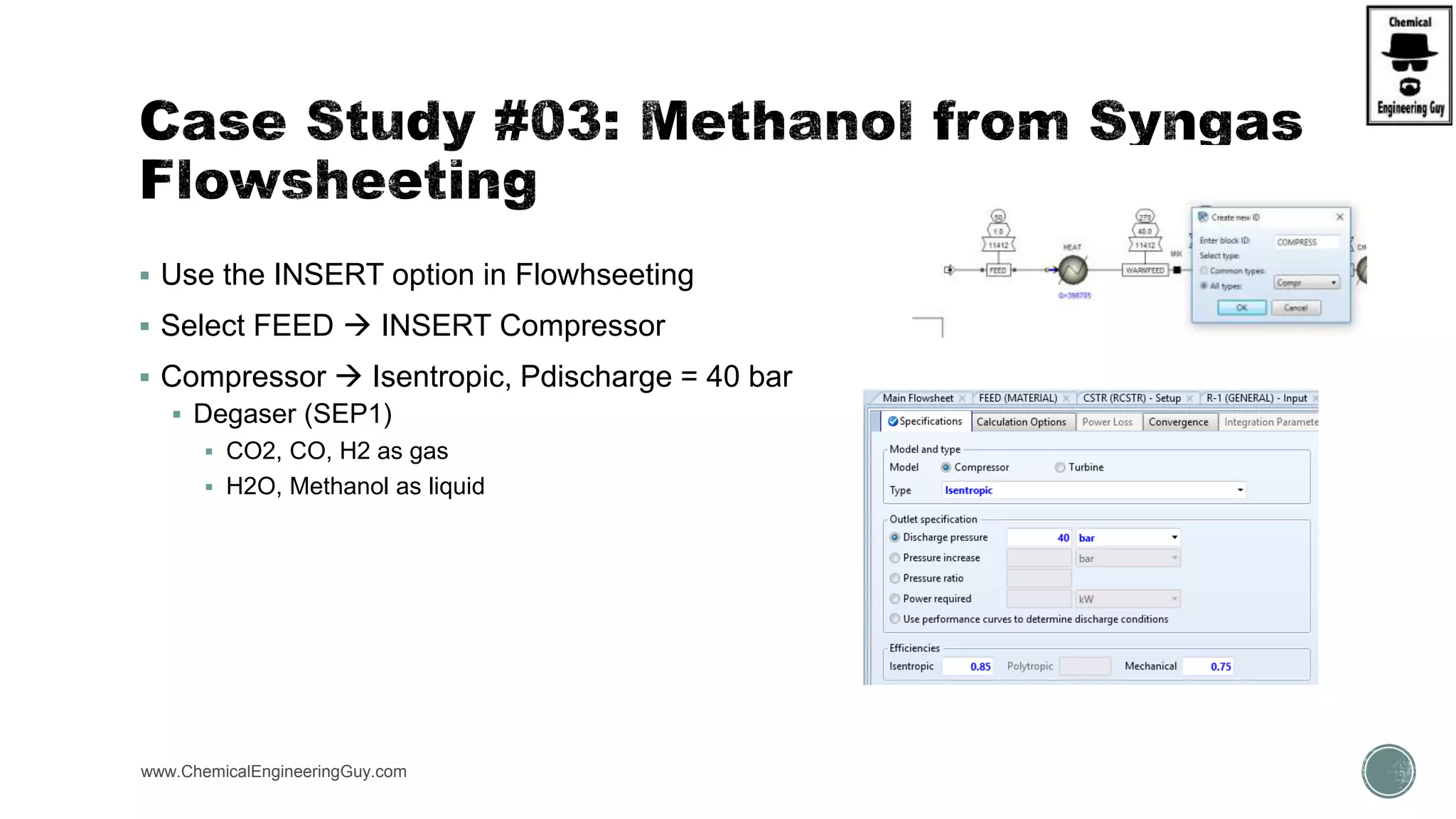  Use the INSERT option in Flowhseeting
 Select FEED  INSERT Compressor
 Compressor  Isentropic, Pdischarge = 40 bar
 Degaser (SEP1)
 CO2, CO, H2 as gas
 H2O, Methanol as liquid
www.ChemicalEngineeringGuy.com
 