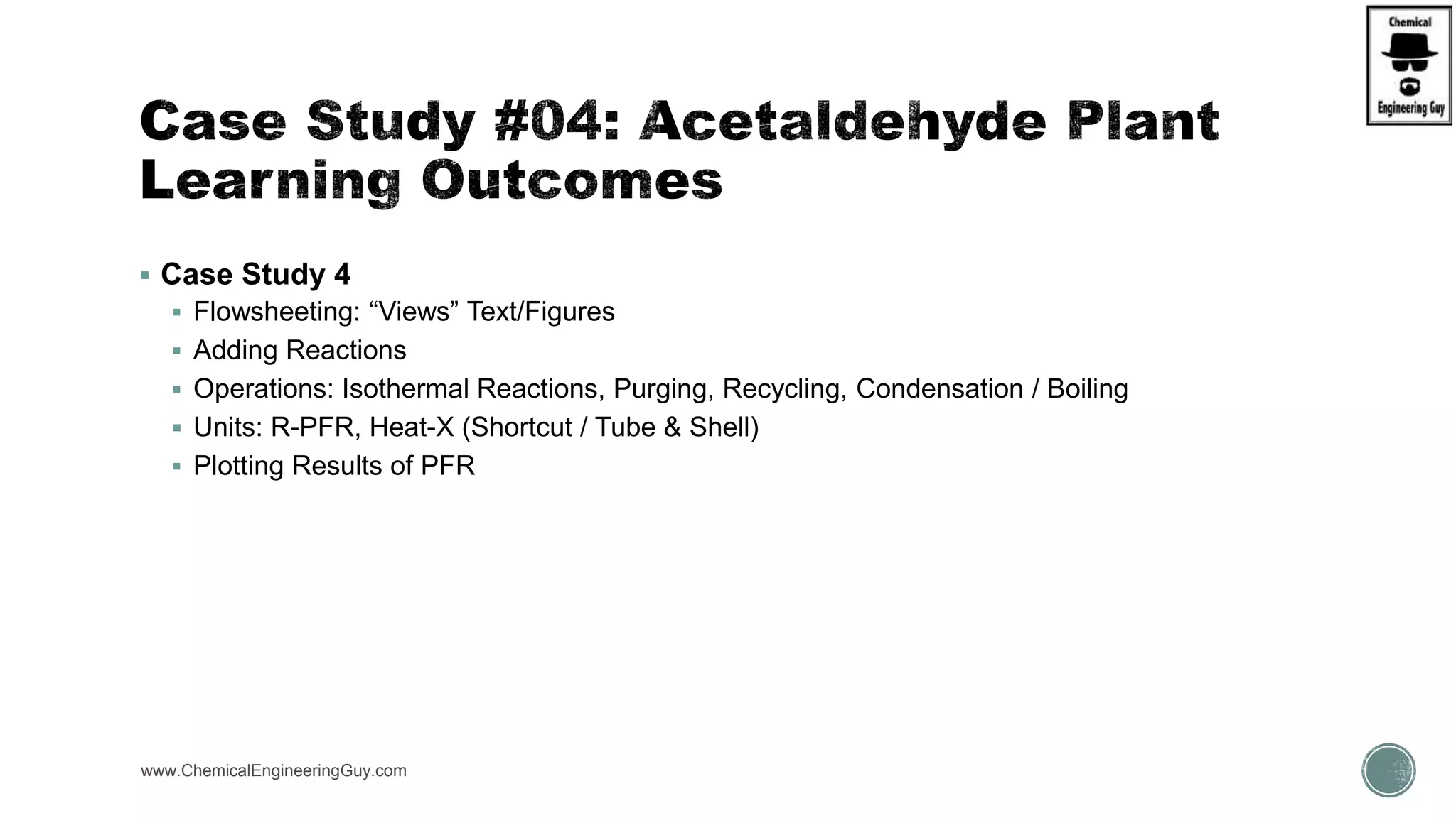  Case Study 4
 Flowsheeting: “Views” Text/Figures
 Adding Reactions
 Operations: Isothermal Reactions, Purging, Recycling, Condensation / Boiling
 Units: R-PFR, Heat-X (Shortcut / Tube & Shell)
 Plotting Results of PFR
www.ChemicalEngineeringGuy.com
 