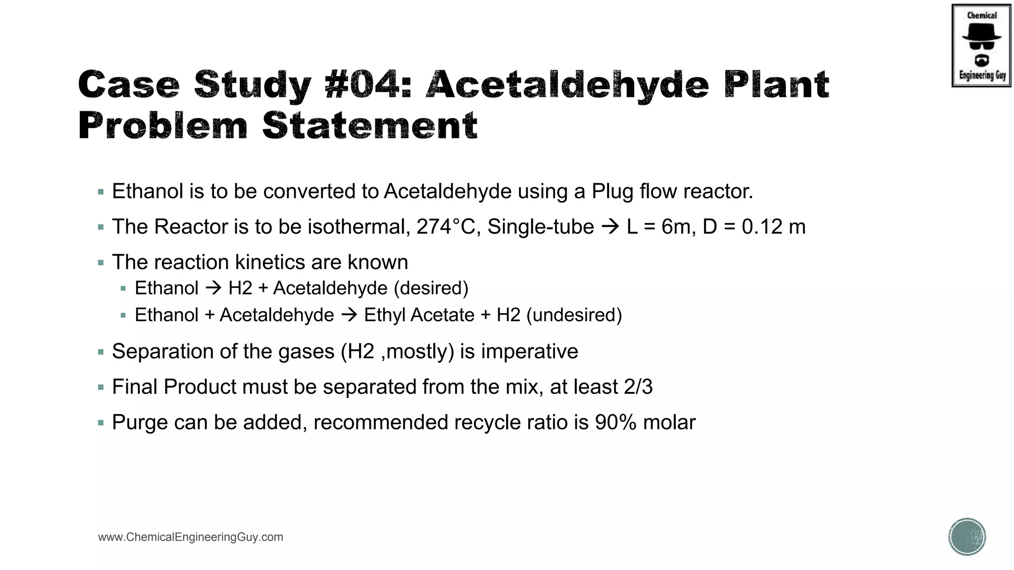  Ethanol is to be converted to Acetaldehyde using a Plug flow reactor.
 The Reactor is to be isothermal, 274°C, Single-tube  L = 6m, D = 0.12 m
 The reaction kinetics are known
 Ethanol  H2 + Acetaldehyde (desired)
 Ethanol + Acetaldehyde  Ethyl Acetate + H2 (undesired)
 Separation of the gases (H2 ,mostly) is imperative
 Final Product must be separated from the mix, at least 2/3
 Purge can be added, recommended recycle ratio is 90% molar
www.ChemicalEngineeringGuy.com https://www.youtube.com/watch?v=e2MZfVColH8
 