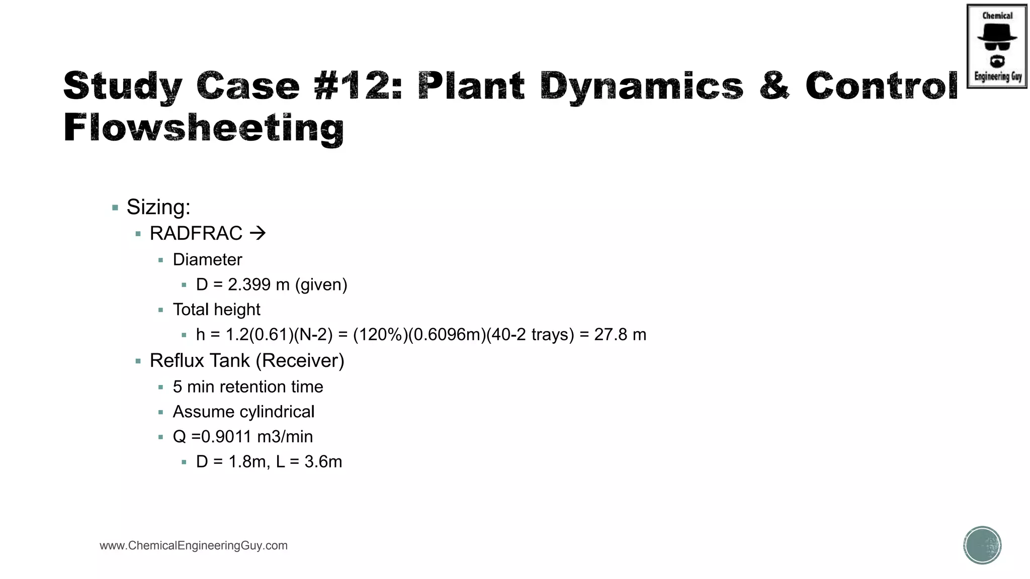 www.ChemicalEngineeringGuy.com
 Sizing:
 RADFRAC 
 Diameter
 D = 2.399 m (given)
 Total height
 h = 1.2(0.61)(N-2) = (120%)(0.6096m)(40-2 trays) = 27.8 m
 Reflux Tank (Receiver)
 5 min retention time
 Assume cylindrical
 Q =0.9011 m3/min
 D = 1.8m, L = 3.6m
 