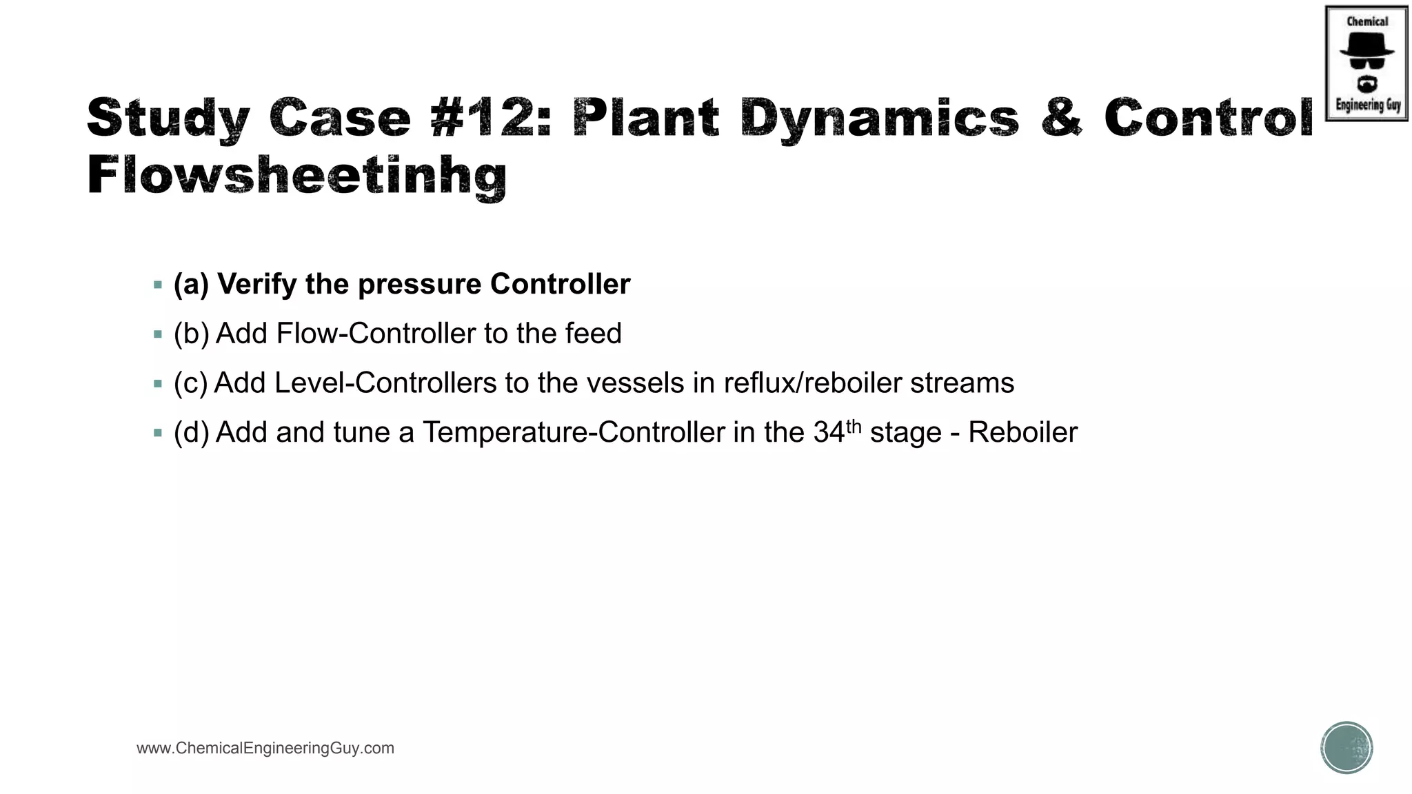 www.ChemicalEngineeringGuy.com
 (a) Verify the pressure Controller
 (b) Add Flow-Controller to the feed
 (c) Add Level-Controllers to the vessels in reflux/reboiler streams
 (d) Add and tune a Temperature-Controller in the 34th stage - Reboiler
 