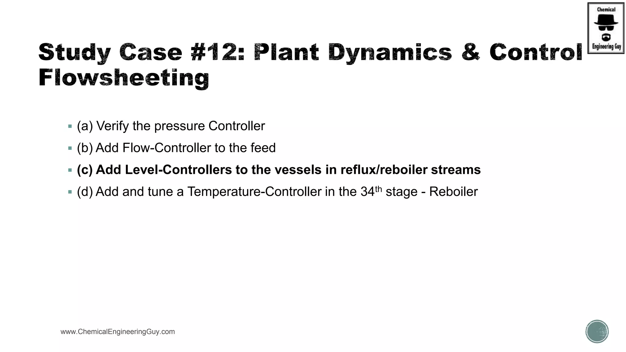 www.ChemicalEngineeringGuy.com
 (a) Verify the pressure Controller
 (b) Add Flow-Controller to the feed
 (c) Add Level-Controllers to the vessels in reflux/reboiler streams
 (d) Add and tune a Temperature-Controller in the 34th stage - Reboiler
 