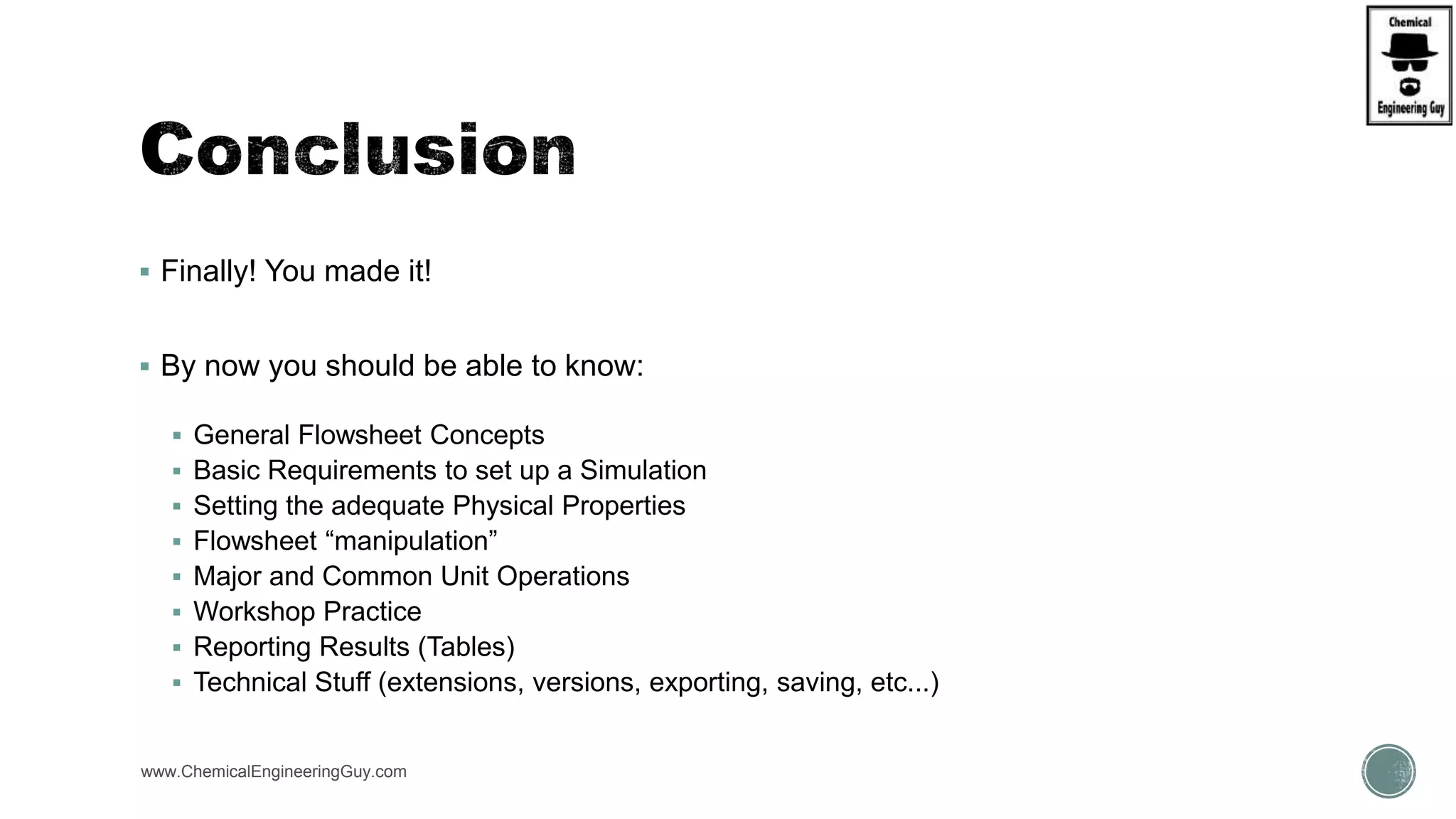  Finally! You made it!
 By now you should be able to know:
 General Flowsheet Concepts
 Basic Requirements to set up a Simulation
 Setting the adequate Physical Properties
 Flowsheet “manipulation”
 Major and Common Unit Operations
 Workshop Practice
 Reporting Results (Tables)
 Technical Stuff (extensions, versions, exporting, saving, etc...)
www.ChemicalEngineeringGuy.com
 