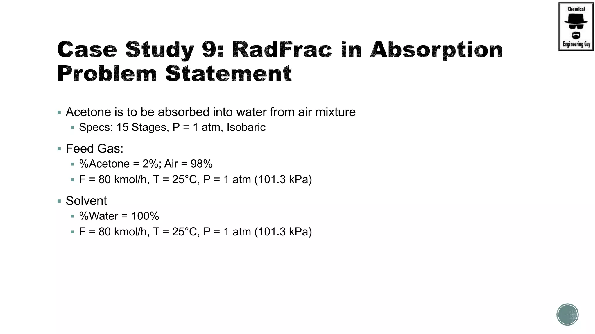  Acetone is to be absorbed into water from air mixture
 Specs: 15 Stages, P = 1 atm, Isobaric
 Feed Gas:
 %Acetone = 2%; Air = 98%
 F = 80 kmol/h, T = 25°C, P = 1 atm (101.3 kPa)
 Solvent
 %Water = 100%
 F = 80 kmol/h, T = 25°C, P = 1 atm (101.3 kPa)
 
