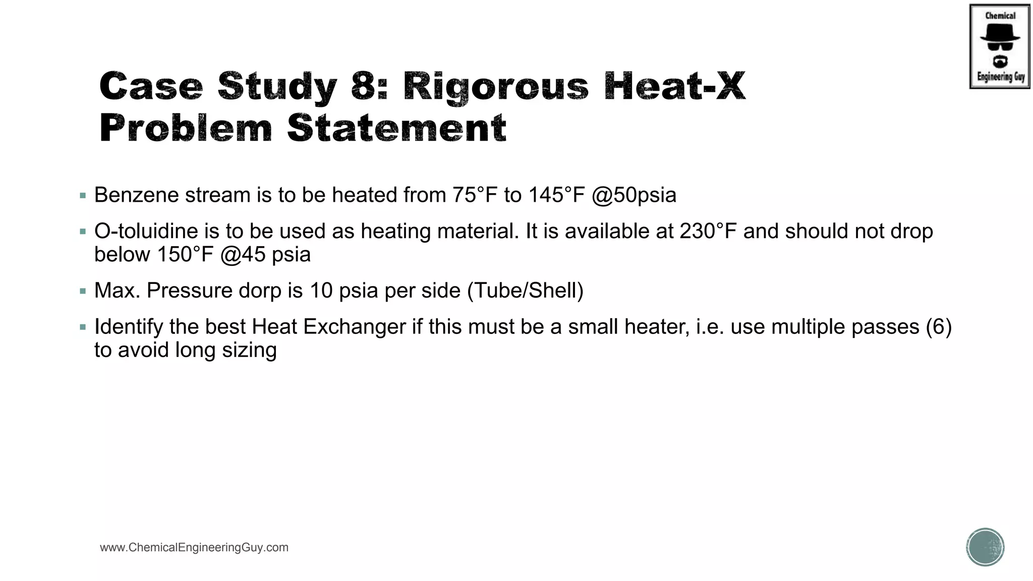  Benzene stream is to be heated from 75°F to 145°F @50psia
 O-toluidine is to be used as heating material. It is available at 230°F and should not drop
below 150°F @45 psia
 Max. Pressure dorp is 10 psia per side (Tube/Shell)
 Identify the best Heat Exchanger if this must be a small heater, i.e. use multiple passes (6)
to avoid long sizing
www.ChemicalEngineeringGuy.com https://www.youtube.com/watch?v=wE8TxtWKX18
https://www.youtube.com/watch?v=9-UdleyXfUs
 