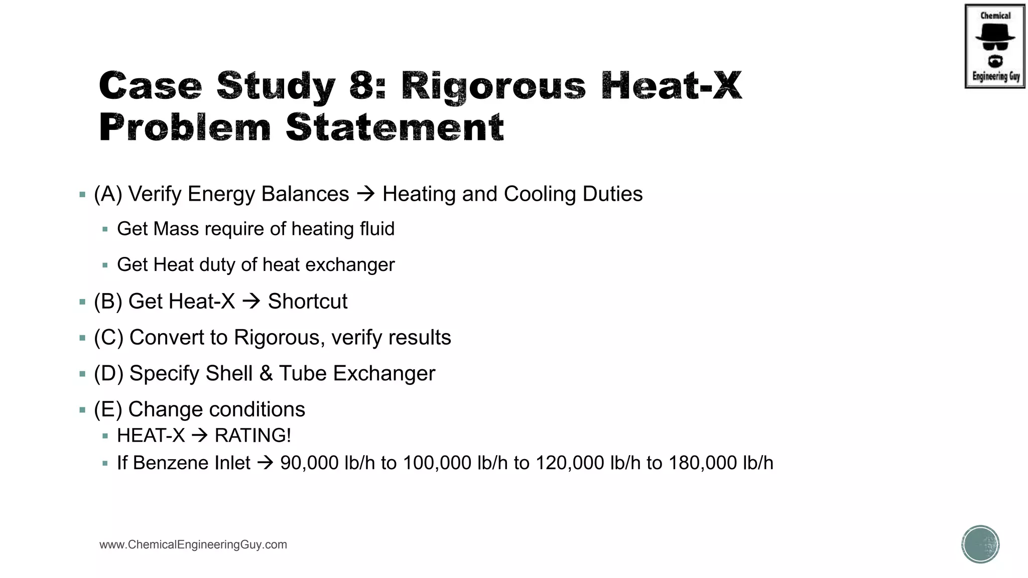  (A) Verify Energy Balances  Heating and Cooling Duties
 Get Mass require of heating fluid
 Get Heat duty of heat exchanger
 (B) Get Heat-X  Shortcut
 (C) Convert to Rigorous, verify results
 (D) Specify Shell & Tube Exchanger
 (E) Change conditions
 HEAT-X  RATING!
 If Benzene Inlet  90,000 lb/h to 100,000 lb/h to 120,000 lb/h to 180,000 lb/h
www.ChemicalEngineeringGuy.com https://www.youtube.com/watch?v=wE8TxtWKX18
https://www.youtube.com/watch?v=9-UdleyXfUs
 