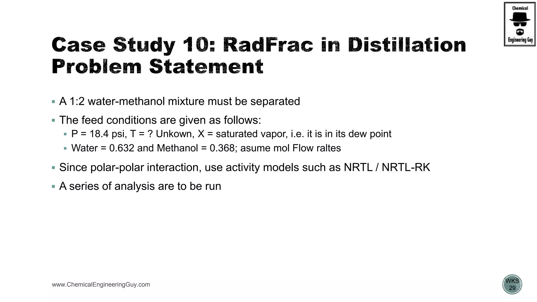  A 1:2 water-methanol mixture must be separated
 The feed conditions are given as follows:
 P = 18.4 psi, T = ? Unkown, X = saturated vapor, i.e. it is in its dew point
 Water = 0.632 and Methanol = 0.368; asume mol Flow raltes
 Since polar-polar interaction, use activity models such as NRTL / NRTL-RK
 A series of analysis are to be run
www.ChemicalEngineeringGuy.com
https://www.youtube.com/watch?v=8P3vOOXbiF4
WKS
29
 