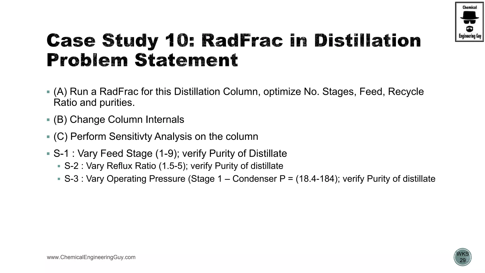  (A) Run a RadFrac for this Distillation Column, optimize No. Stages, Feed, Recycle
Ratio and purities.
 (B) Change Column Internals
 (C) Perform Sensitivty Analysis on the column
 S-1 : Vary Feed Stage (1-9); verify Purity of Distillate
 S-2 : Vary Reflux Ratio (1.5-5); verify Purity of distillate
 S-3 : Vary Operating Pressure (Stage 1 – Condenser P = (18.4-184); verify Purity of distillate
www.ChemicalEngineeringGuy.com
https://www.youtube.com/watch?v=8P3vOOXbiF4
WKS
29
 