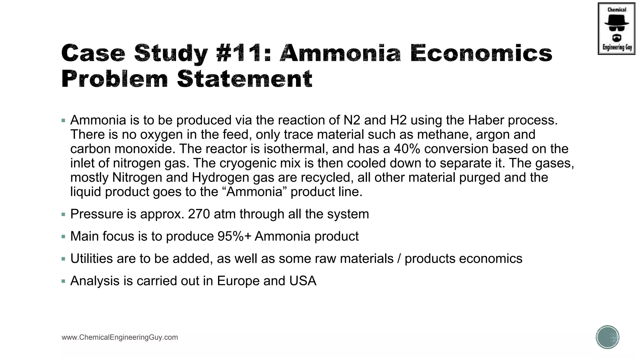 Ammonia is to be produced via the reaction of N2 and H2 using the Haber process.
There is no oxygen in the feed, only trace material such as methane, argon and
carbon monoxide. The reactor is isothermal, and has a 40% conversion based on the
inlet of nitrogen gas. The cryogenic mix is then cooled down to separate it. The gases,
mostly Nitrogen and Hydrogen gas are recycled, all other material purged and the
liquid product goes to the “Ammonia” product line.
 Pressure is approx. 270 atm through all the system
 Main focus is to produce 95%+ Ammonia product
 Utilities are to be added, as well as some raw materials / products economics
 Analysis is carried out in Europe and USA
www.ChemicalEngineeringGuy.com
 