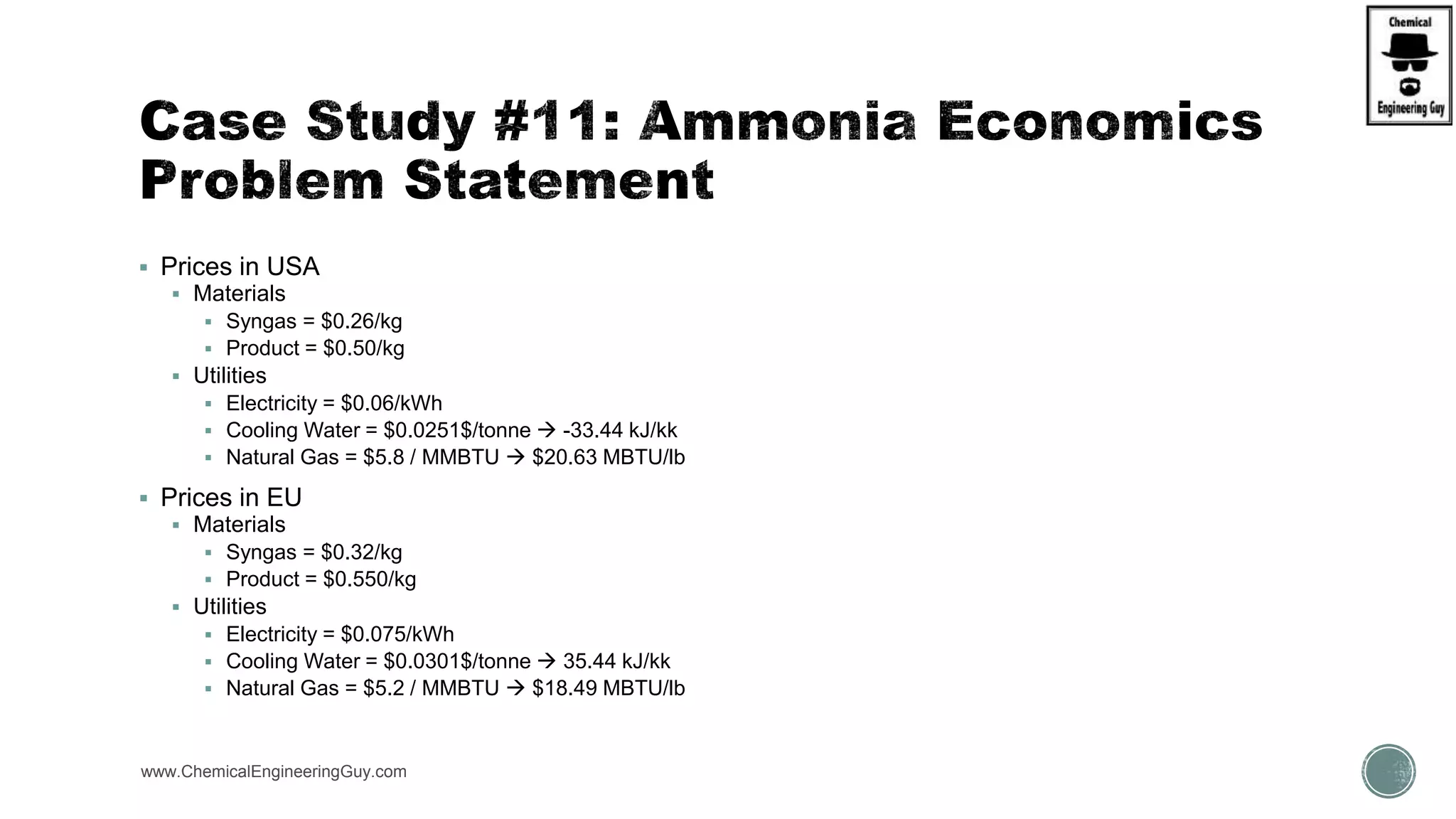  Prices in USA
 Materials
 Syngas = $0.26/kg
 Product = $0.50/kg
 Utilities
 Electricity = $0.06/kWh
 Cooling Water = $0.0251$/tonne  -33.44 kJ/kk
 Natural Gas = $5.8 / MMBTU  $20.63 MBTU/lb
 Prices in EU
 Materials
 Syngas = $0.32/kg
 Product = $0.550/kg
 Utilities
 Electricity = $0.075/kWh
 Cooling Water = $0.0301$/tonne  35.44 kJ/kk
 Natural Gas = $5.2 / MMBTU  $18.49 MBTU/lb
www.ChemicalEngineeringGuy.com
 