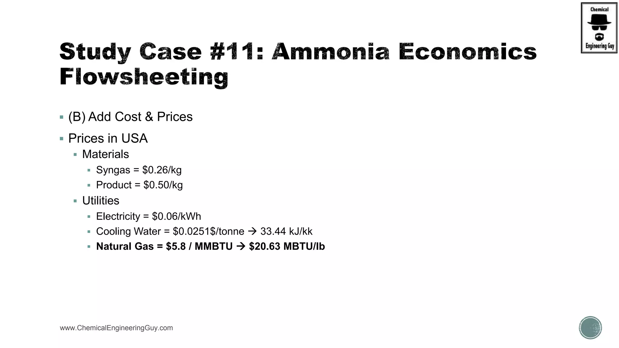  (B) Add Cost & Prices
 Prices in USA
 Materials
 Syngas = $0.26/kg
 Product = $0.50/kg
 Utilities
 Electricity = $0.06/kWh
 Cooling Water = $0.0251$/tonne  33.44 kJ/kk
 Natural Gas = $5.8 / MMBTU  $20.63 MBTU/lb
www.ChemicalEngineeringGuy.com
 