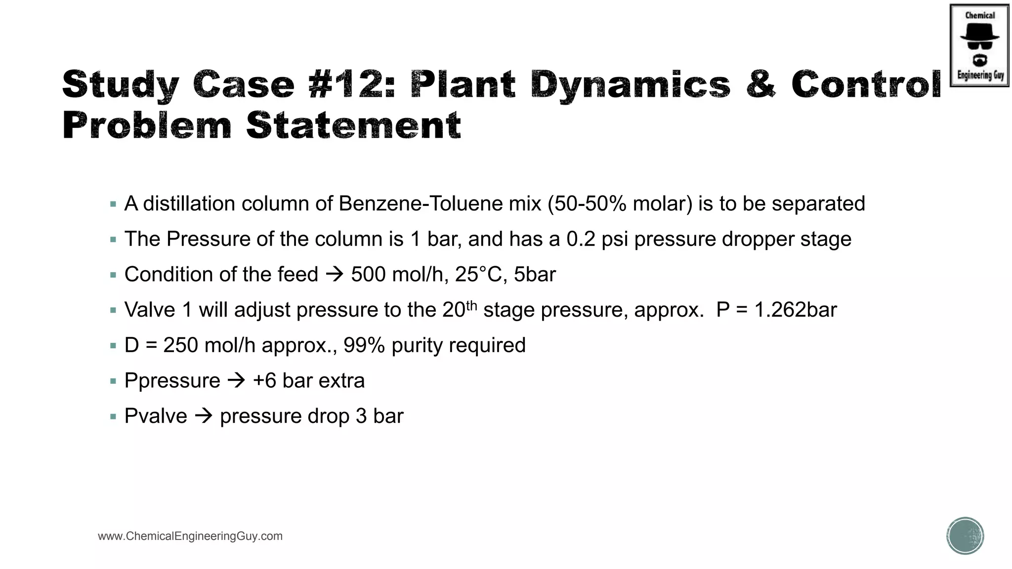 www.ChemicalEngineeringGuy.com https://www.youtube.com/watch?v=ZPCGXMPtM_U
 A distillation column of Benzene-Toluene mix (50-50% molar) is to be separated
 The Pressure of the column is 1 bar, and has a 0.2 psi pressure dropper stage
 Condition of the feed  500 mol/h, 25°C, 5bar
 Valve 1 will adjust pressure to the 20th stage pressure, approx. P = 1.262bar
 D = 250 mol/h approx., 99% purity required
 Ppressure  +6 bar extra
 Pvalve  pressure drop 3 bar
 