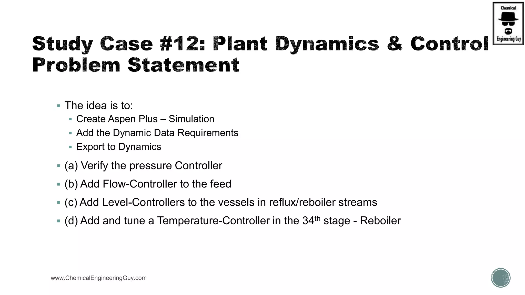 www.ChemicalEngineeringGuy.com https://www.youtube.com/watch?v=ZPCGXMPtM_U
 The idea is to:
 Create Aspen Plus – Simulation
 Add the Dynamic Data Requirements
 Export to Dynamics
 (a) Verify the pressure Controller
 (b) Add Flow-Controller to the feed
 (c) Add Level-Controllers to the vessels in reflux/reboiler streams
 (d) Add and tune a Temperature-Controller in the 34th stage - Reboiler
 