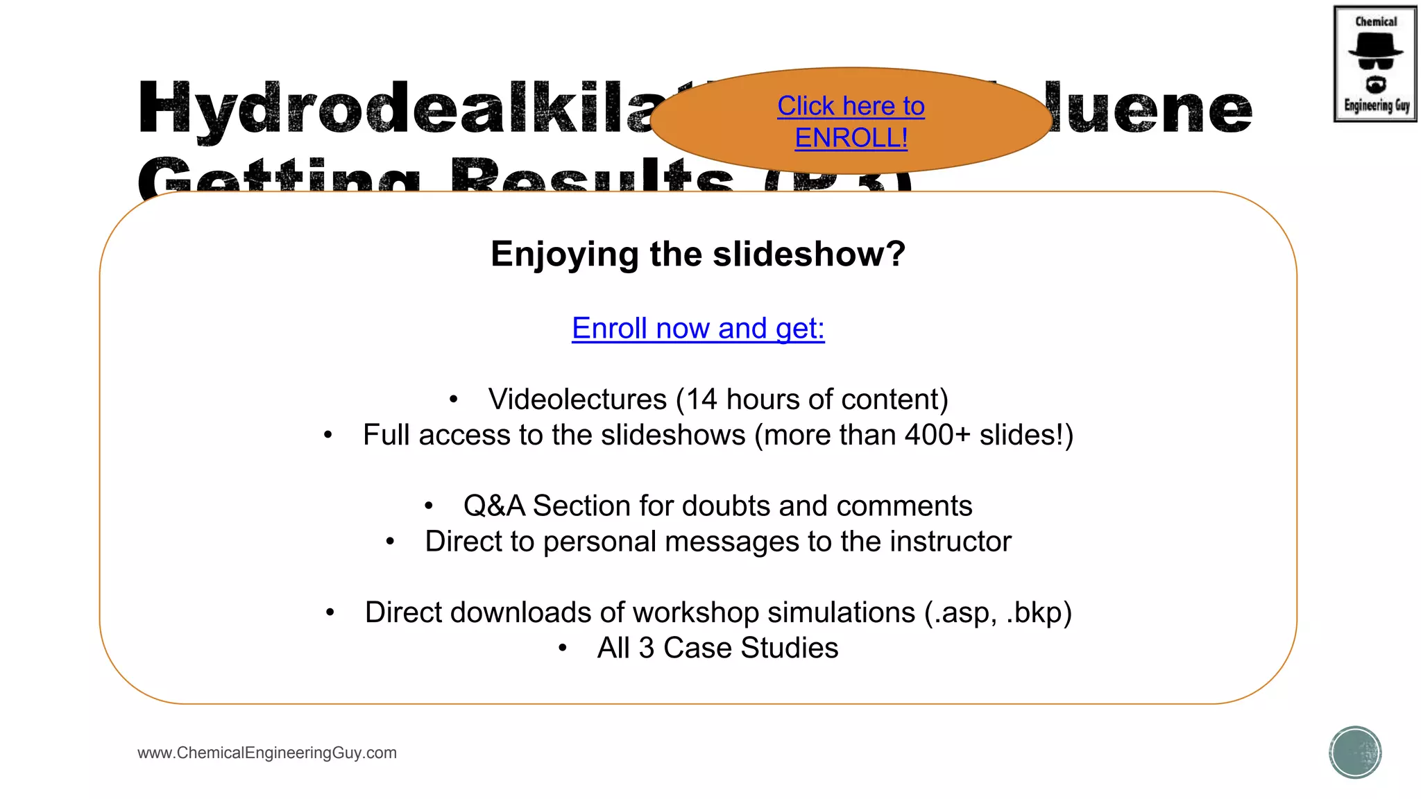  Rate & Purity of Benzene Product?
 Rate & Purity of Diphenyl Product?
 Heat duties
 Heaters/coolers
 Column  Reboiler/condenser
www.ChemicalEngineeringGuy.com
Enjoying the slideshow?
Enroll now and get:
• Videolectures (14 hours of content)
• Full access to the slideshows (more than 400+ slides!)
• Q&A Section for doubts and comments
• Direct to personal messages to the instructor
• Direct downloads of workshop simulations (.asp, .bkp)
• All 3 Case Studies
Click here to
ENROLL!
 