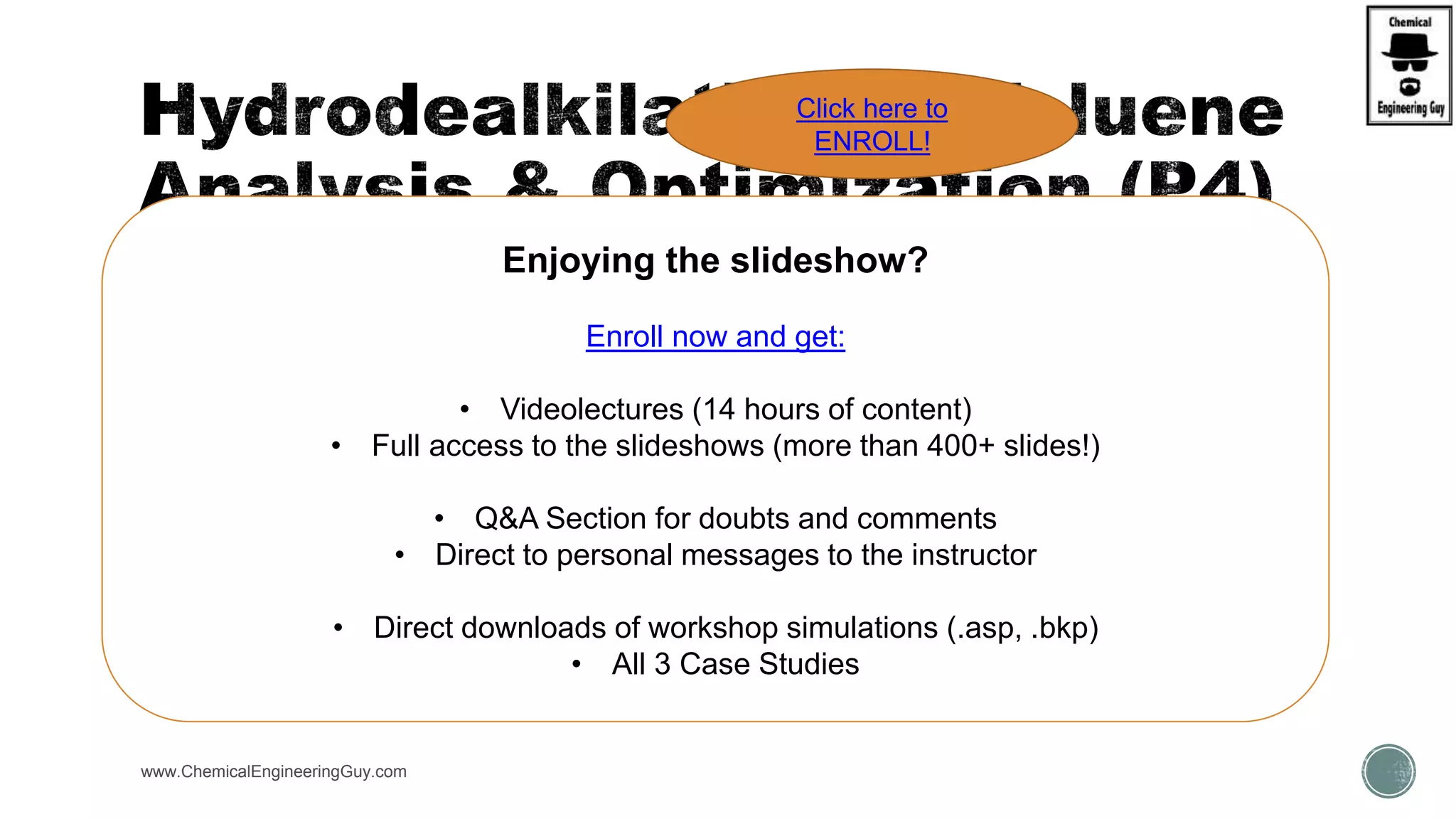  Now… Try to recover / recycle gases from Hydrogen gas / Toluene  Raw Materials
 Fsplits:
 70% for Hydrogen gas recovery, 90% for Toluene Recovery
 HEATERS = 895K, P = 34 bar
www.ChemicalEngineeringGuy.com
Enjoying the slideshow?
Enroll now and get:
• Videolectures (14 hours of content)
• Full access to the slideshows (more than 400+ slides!)
• Q&A Section for doubts and comments
• Direct to personal messages to the instructor
• Direct downloads of workshop simulations (.asp, .bkp)
• All 3 Case Studies
Click here to
ENROLL!
 