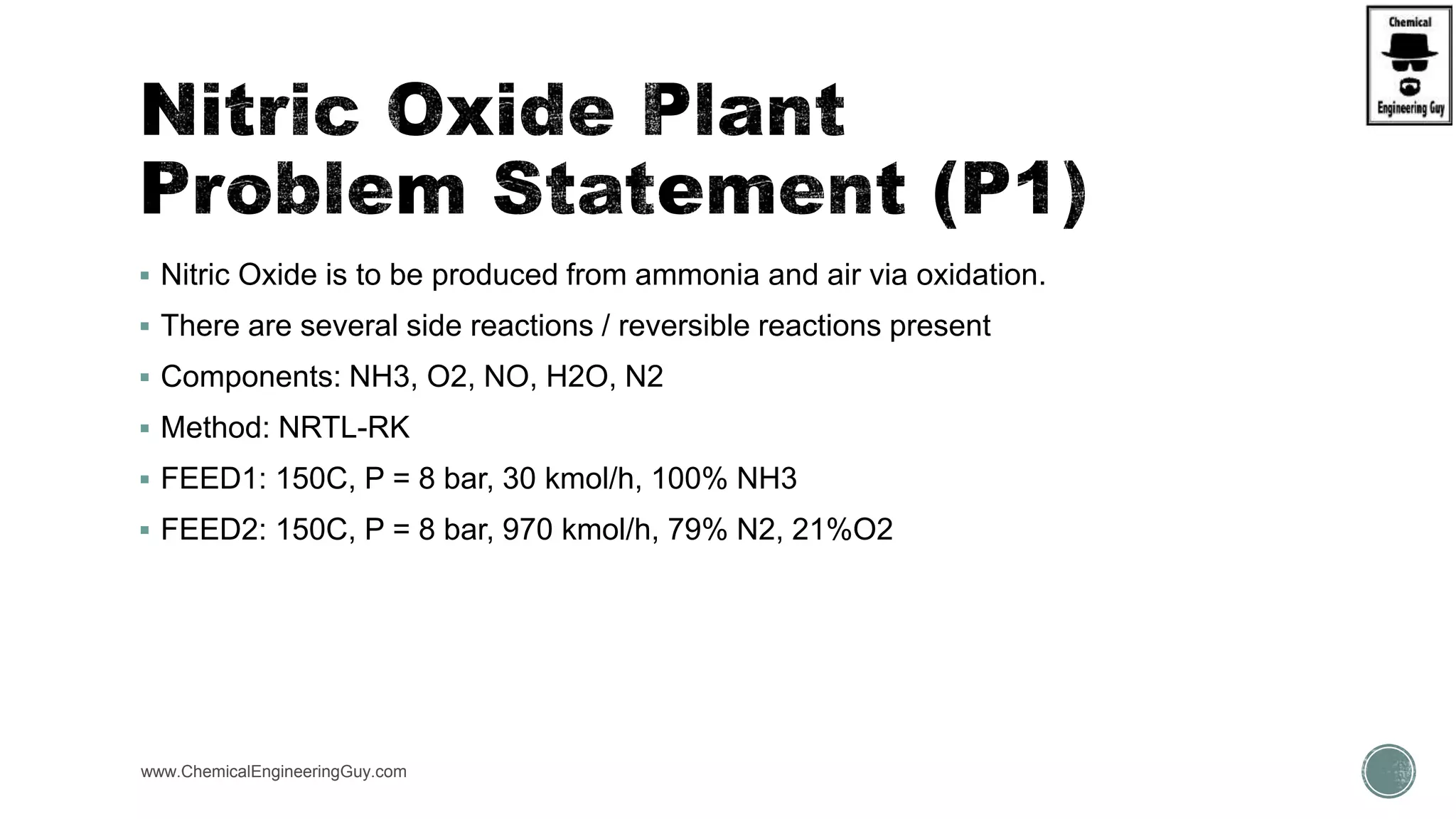  Nitric Oxide is to be produced from ammonia and air via oxidation.
 There are several side reactions / reversible reactions present
 Components: NH3, O2, NO, H2O, N2
 Method: NRTL-RK
 FEED1: 150C, P = 8 bar, 30 kmol/h, 100% NH3
 FEED2: 150C, P = 8 bar, 970 kmol/h, 79% N2, 21%O2
www.ChemicalEngineeringGuy.com
 