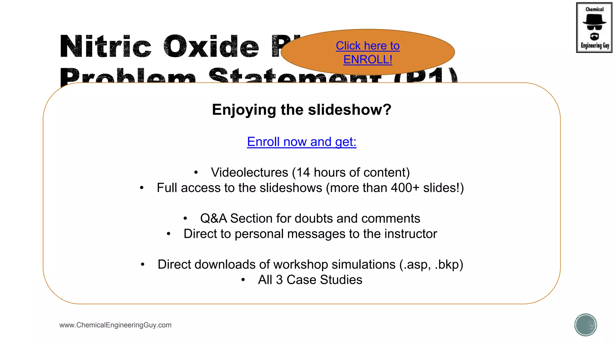  (a) Build flowsheet
 Add Heating system
 Add Recycle Streams
 (b) Use design specification / sensitivity analysis in order to set up required conditions
www.ChemicalEngineeringGuy.com
Enjoying the slideshow?
Enroll now and get:
• Videolectures (14 hours of content)
• Full access to the slideshows (more than 400+ slides!)
• Q&A Section for doubts and comments
• Direct to personal messages to the instructor
• Direct downloads of workshop simulations (.asp, .bkp)
• All 3 Case Studies
Click here to
ENROLL!
 